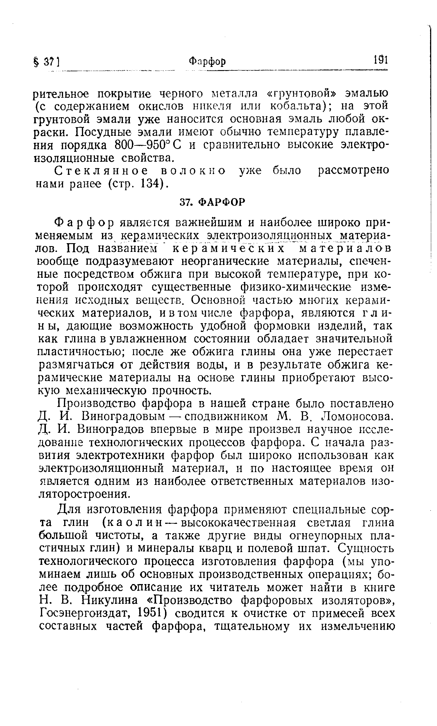 Фарфор является важнейшим и наиболее широко применяемым из керамических электроизоляционных материалов. Под названием керамических материалов вообще подразумевают неорганические материалы, спеченные посредством обжига при высокой температуре, при которой происходят существенные физико-химические изменения исходных веществ. Основной частью многих керамических материалов, и в том числе фарфора, являются гли-н ы, дающие возможность удобной формовки изделий, так как глина в увлажненном состоянии обладает значительной пластичностью после же обжига глины она уже перестает размягчаться от действия воды, и в результате обжига ке-ра.мические материалы на основе глины приобретают высокую механическую прочность.
