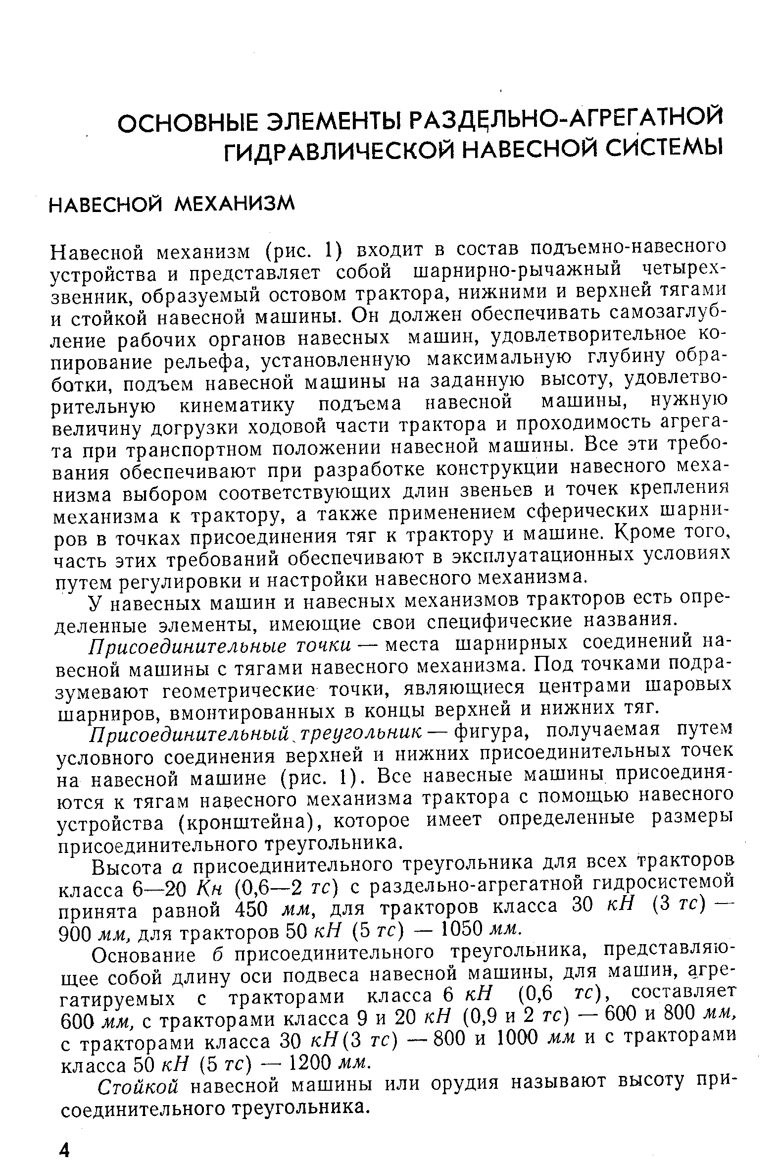 Навесной механизм (рис. 1) входит в состав подъемно-навесного устройства и представляет собой шарнирно-рычажный четырех-звенник, образуемый остовом трактора, нижними и верхней тягами и стойкой навесной машины. Он должен обеспечивать самозаглуб-ление рабочих органов навесных машин, удовлетворительное копирование рельефа, установленную максимальную глубину обработки, подъем навесной машины на заданную высоту, удовлетворительную кинематику подъема навесной машины, нужную величину догрузки ходовой части трактора и проходимость агрегата при транспортном положении навесной машины. Все эти требования обеспечивают при разработке конструкции навесного механизма выбором соответствующих длин звеньев и точек крепления механизма к трактору, а также применением сферических шарниров в точках присоединения тяг к трактору и машине. Кроме того, часть этих требований обеспечивают в эксплуатационных условиях путем регулировки и настройки навесного механизма.
