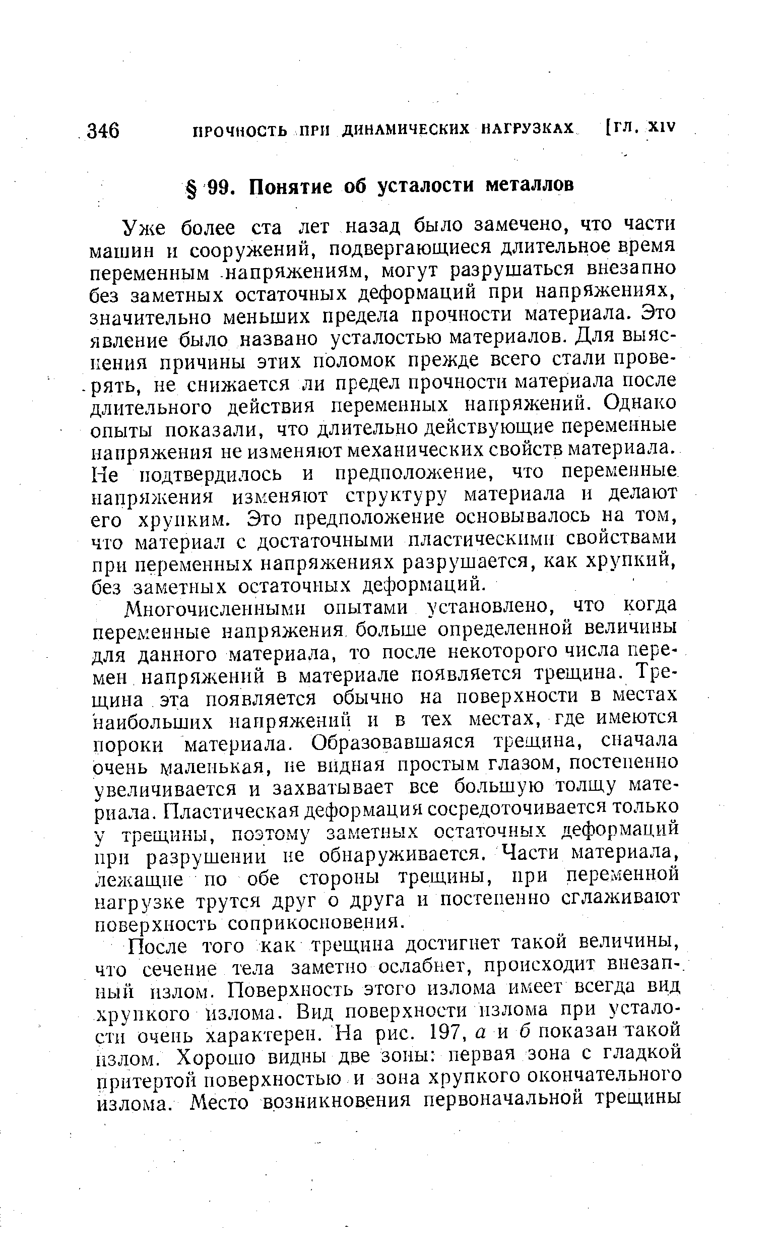 Ул е более ста лет назад было замечено, что части машин и сооружений, подвергающиеся длительное время переменным напряжениям, могут разрушаться внезапно без заметных остаточных деформаций при напряжениях, значительно меньших предела прочности материала. Это явление было названо усталостью материалов. Для выяснения причины этих поломок прежде всего стали прове-. рять, не снижается ли предел прочности материала после длительного действия переменных напряжений. Однако опыты показали, что длительно действующие переменные напряжения не изменяют механических свойств материала. Не подтвердилось и предположение, что переменные напряжения изменяют структуру материала и делают его хрупким. Это предположение основывалось на том, что материал с достаточными пластическими свойствами при переменных напрях ениях разрушается, как хрупкий, без заметных остаточных деформаций.
