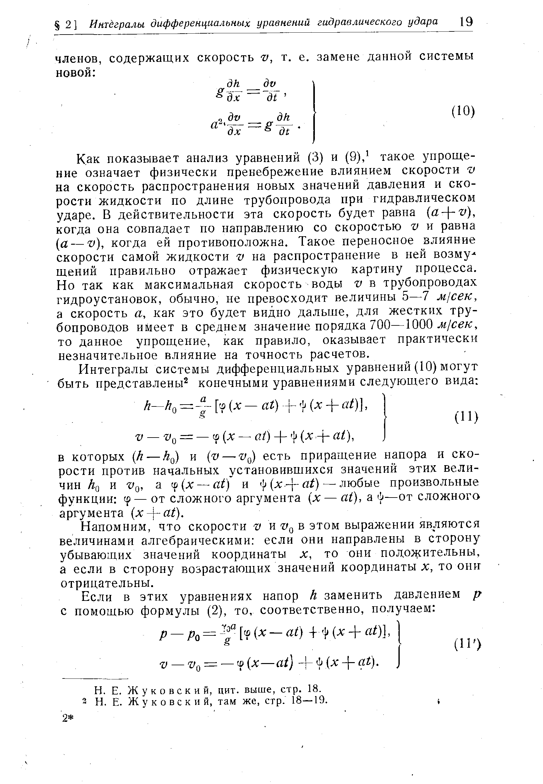 Как показывает анализ уравнений (3) и (9), такое упрощение означает физически пренебрежение влиянием скорости v на скорость распространения новых значений давления и скорости жидкости по длине трубопровода при гидравлическом ударе. В действительности эта скорость будет равна (a-j-v), когда она совпадает по направлению со скоростью v и равна а — V), когда ей противоположна. Такое переносное влияние скорости самой жидкости на распространение в ней возму щений правильно отражает физическую картину процесса. Но так как максимальная скорость воды v в трубопроводах гидроустановок, обычно, не превосходит величины 5—7 Mj eK, а скорость а, как это будет видно дальше, для жестких трубопроводов имеет в среднем значение порядка 700—ЮООл/с /с, то данное упрощение, как правило, оказывает практически незначительное влияние на точность расчетов.
