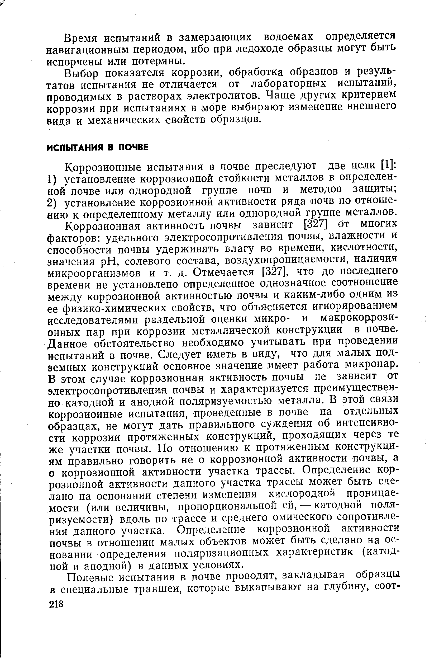 Коррозионная активность почвы зависит [327] от многих факторов удельного электросопротивления почвы, влажности и способности почвы удерживать влагу во времени, кислотности, значения pH, солевого состава, воздухопроницаемости, наличия микроорганизмов и т. д. Отмечается [327], что до последнего времени не установлено определенное однозначное соотношение между коррозионной активностью почвы и каким-либо одним из ее физико-химических свойств, что объясняется игнорированием исследователями раздельной оценки микро- и макрокоррози-онных пар при коррозии металлической конструкции в почве. Данное обстоятельство необходимо учитывать при проведении испытаний Б почве. Следует иметь в виду, что для малых подземных конструкций основное значение имеет работа микропар. В этом случае коррозионная активность почвы не зависит от электросопротивления почвы и характеризуется преимущественно катодной и анодной поляризуемостью металла. В этой связи коррозионные испытания, проведенные в почве на отдельных образцах, не могут дать правильного суждения об интенсивности коррозии протяженных конструкций, проходящих через те же участки почвы. По отношению к протяженным конструкциям правильно говорить не о коррозионной активности почвы, а о коррозионной активности участка трассы. Определение коррозионной активности данного участка трассы может быть сделано на основании степени изменения кислородной проницаемости (или величины, пропорциональной ей, — катодной поляризуемости) вдоль по трассе и среднего омического сопротивления данного участка. Определение коррозионной активности почвы в отношении малых объектов может быть сделано на основании определения поляризационных характеристик (катодной и анодной) в данных условиях.
