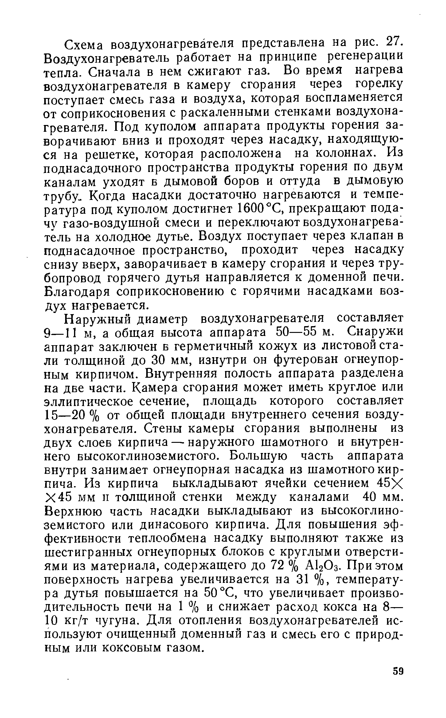 Схема воздухонагревателя представлена на рис. 27. Воздухонагреватель работает на принципе регенерации тепла. Сначала в нем сжигают газ. Во время нагрева воздухонагревателя в камеру сгорания через горелку поступает смесь газа и воздуха, которая воспламеняется от соприкосновения с раскаленными стенками воздухонагревателя. Под куполом аппарата продукты горения заворачивают вниз и проходят через насадку, находящуюся на решетке, которая расположена на колоннах. Из поднасадочного пространства продукты горения по двум каналам уходят в дымовой боров и оттуда в дымовую трубу. Когда насадки достаточно нагреваются и температура под куполом достигнет 1600°С, прекращают подачу газо-воздушной смеси и переключают воздухонагреватель на холодное дутье. Воздух поступает через клапан в поднасадочное пространство, проходит через насадку снизу вверх, заворачивает в камеру сгорания и через трубопровод горячего дутья направляется к доменной печи. Благодаря соприкосновению с горячими насадками воздух нагревается.
