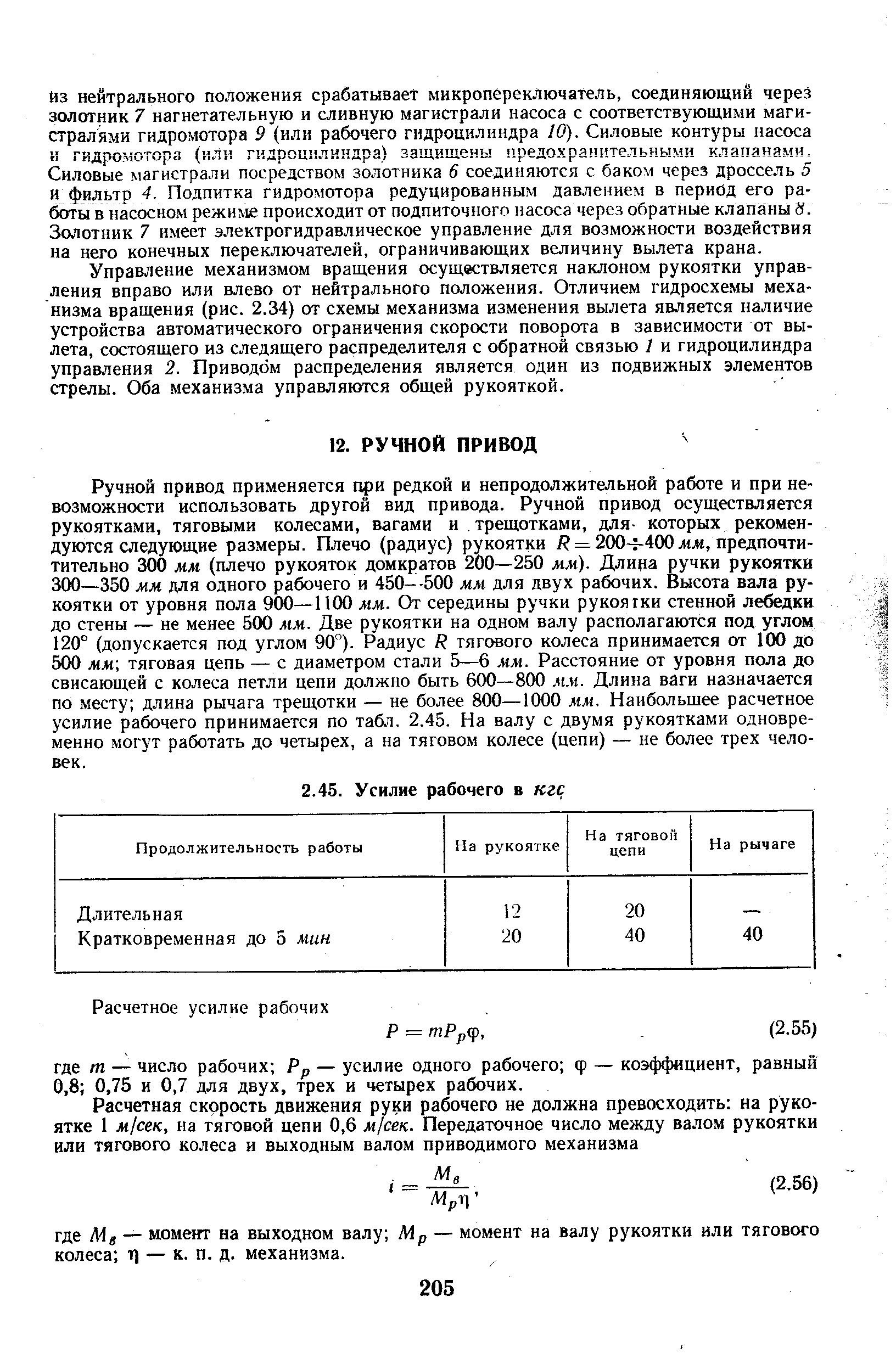 Ручной привод применяется при редкой и непродолжительной работе и при невозможности использовать другой вид привода. Ручной привод осуществляется рукоятками, тяговыми колесами, вагами и трещотками, для- которых рекомендуются следующие размеры. Плечо (радиус) рукоятки / = 200- 400 жж, предпочти-тительно 300 мм (плечо рукояток домкратов 200—250 мм). Длица ручки рукоятки 300—350 мм для одного рабочего и 450—500 мм для двух рабочих. Высота вала рукоятки от уровня пола 900—1100 мм. От середины ручки рукоятки стенной лебедки до стены — не менее 500 мм. Две рукоятки на одном валу располагаются под углом 120° (допускается под углом 90°). Радиус Я тягового колеса принимается от 100 до 500 мм тяговая цепь — с диаметром стали 5—6 мм. Расстояние от уровня пола до свисающей с колеса петли цепи должно быть 600—800 м.ч. Длина ваги назначается по месту длина рычага трещотки — не более 800—1000 мм. Наибольшее расчетное усилие рабочего принимается по табл. 2.45. На валу с двумя рукоятками одновременно могут работать до четырех, а на тяговом колесе (цепи) — не более трех человек.
