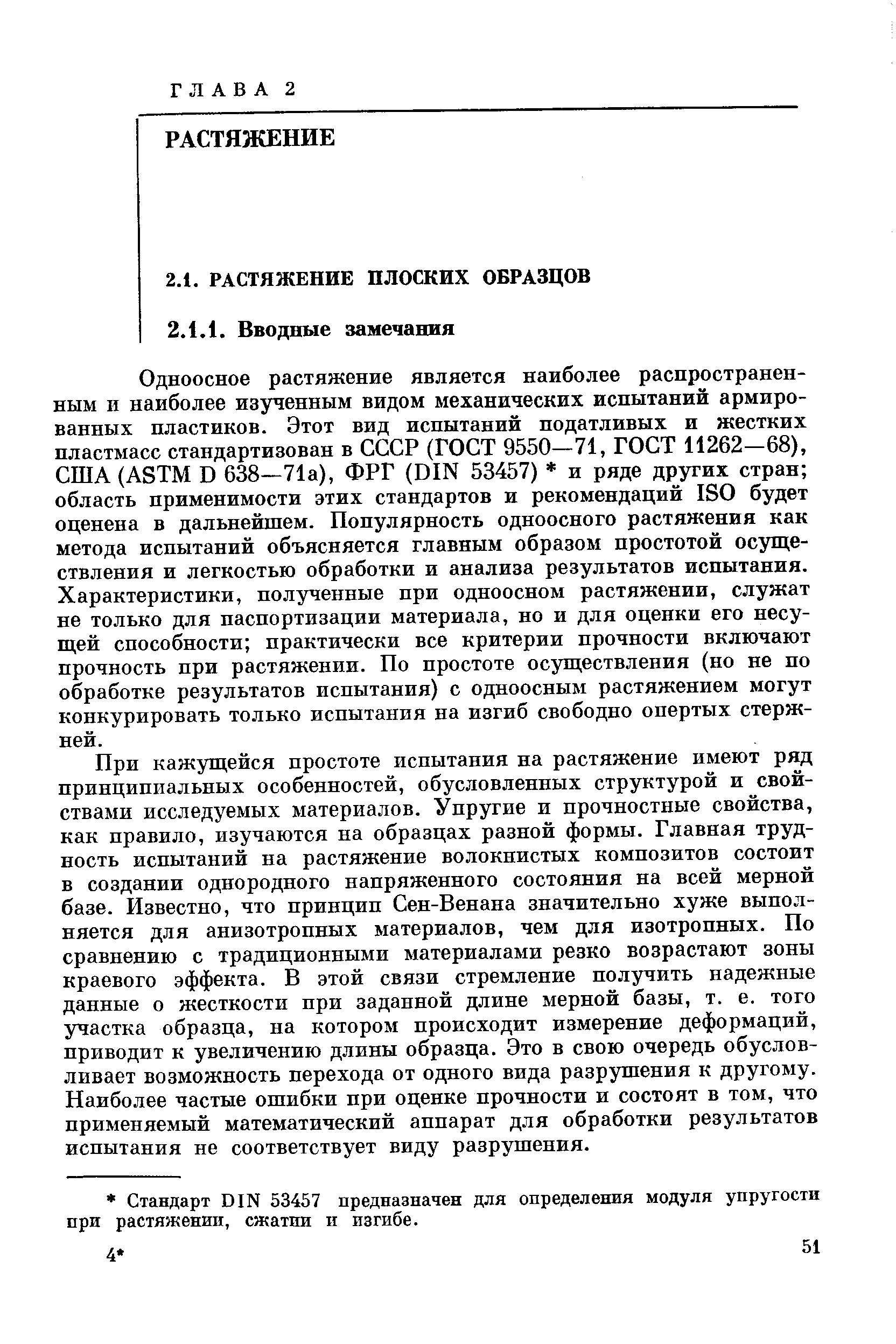 Одноосное растяжение является наиболее распространенным и наиболее изученным видом механических испытаний армированных пластиков. Этот вид испытаний податливых и жестких пластмасс стандартизован в СССР (ГОСТ 9550—71, ГОСТ 11262—68), США (ASTM D 638-71а), ФРГ (DIN 53457) и ряде других стран область применимости этих стандартов и рекомендаций ISO будет оценена в дальнейшем. Популярность одноосного растяжения как метода испытаний объясняется главным образом простотой осуществления и легкостью обработки и анализа результатов испытания. Характеристики, полученные при одноосном растяжении, служат не только для паспортизации материала, но и для оценки его несущей способности практически все критерии прочности включают прочность при растяжении. По простоте осуществления (но не по обработке результатов испытания) с одноосным растяжением могут конкурировать только испытания на изгиб свободно опертых стержней.
