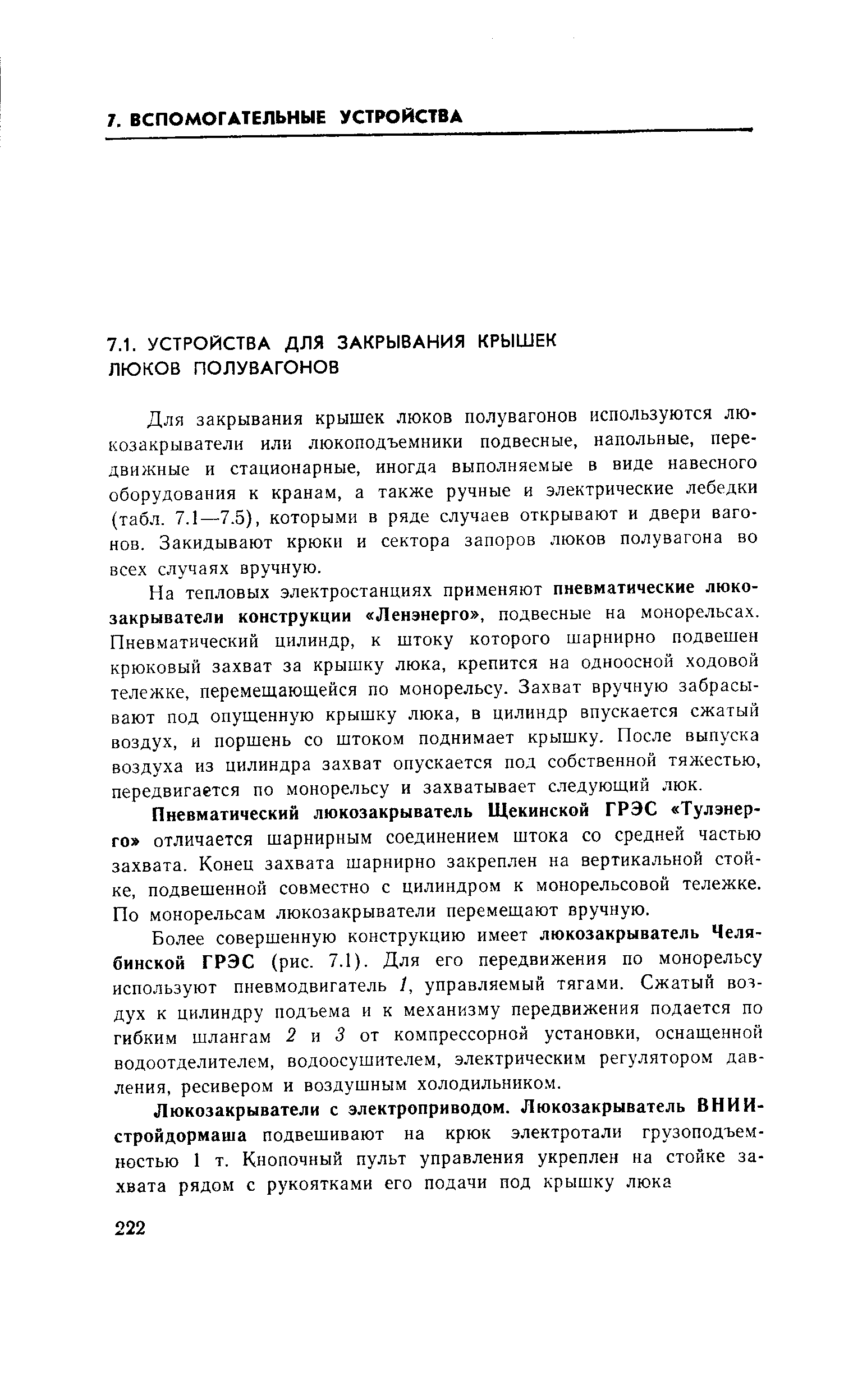 Для закрывания крышек люков полувагонов используются люкозакрыватели или люкоподъемники подвесные, напольные, передвижные и стационарные, иногда выполняемые в виде навесного оборудования к кранам, а также ручные и электрические лебедки (табл. 7.1—7.5), которыми в ряде случаев открывают и двери вагонов. Закидывают крюки и сектора запоров люков полувагона во всех случаях вручную.
