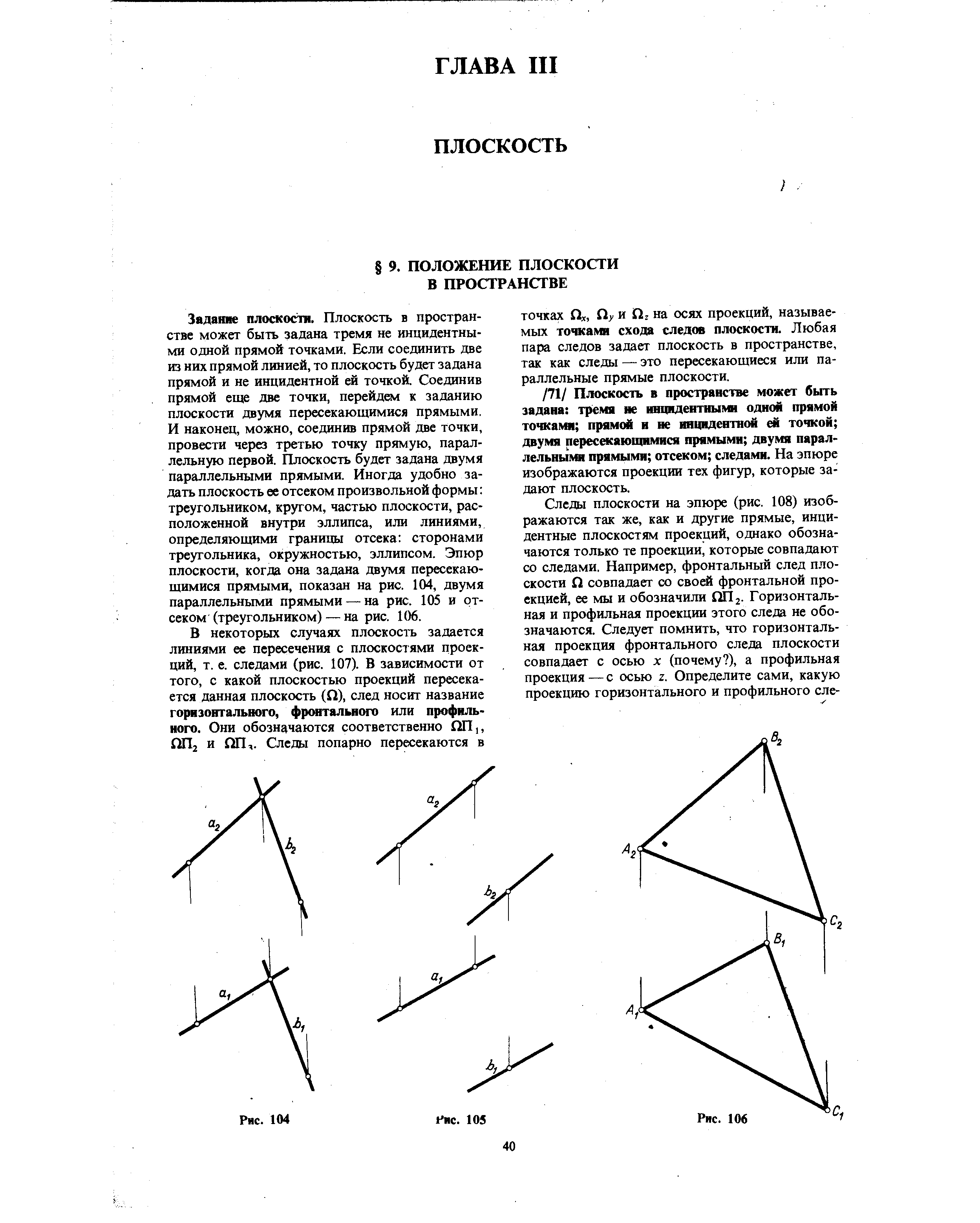 Задание плоскости. Плоскость в пространстве может быть задана тремя не инцидентными одной прямой точками. Если соединить две из них прямой линией, то плоскость будет задана прямой и не инцидентной ей точкой. Соединив прямой еще две точки, перейдем к заданию плоскости двумя пересекающимися прямыми. И наконец, можно, соединив прямой две точки, провести через третью точку прямую, параллельную первой. Плоскость будет задана двумя параллельными прямыми. Иногда удобно задать плоскость ее отсеком произвольной формы треугольником, кругом, частью плоскости, расположенной внутри эллипса, или линиями, определяющими границы отсека сторонами треугольника, окружностью, эллипсом. Эпюр плоскости, когда она задана двумя пересекающимися прямыми, показан на рис. 104, двумя параллельньпчи прямыми— на рис. 105 и отсеком (треугольником) — на рис. 106.
