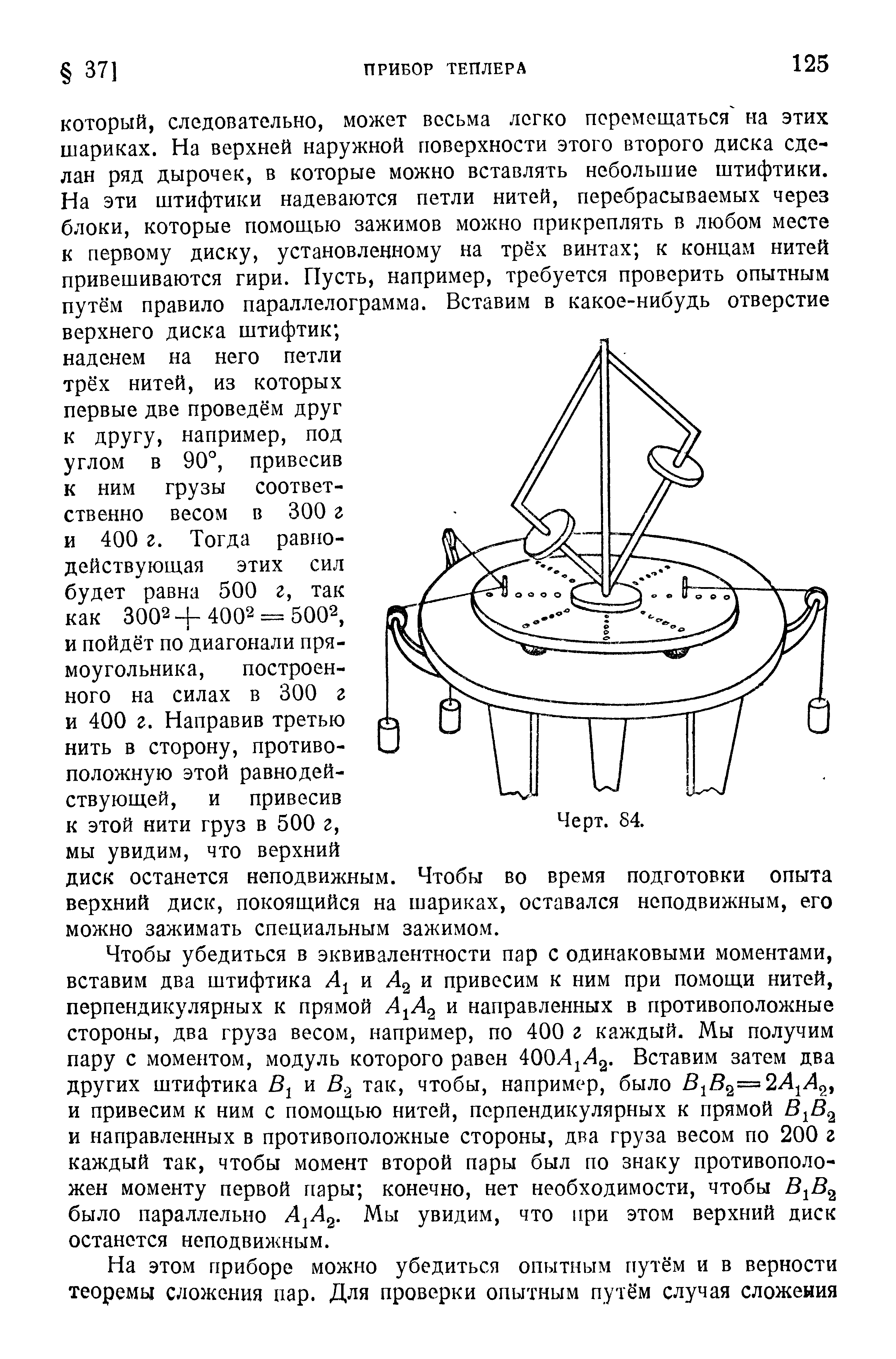 Чтобы убедиться в эквивалентности пар с одинаковыми моментами, вставим два штифтика и Лд и привесим к ним при помощи нитей, перпендикулярных к прямой Л Лд и направленных в противоположные стороны, два груза весом, например, по 400 г каждый. Мы получим пару с моментом, модуль которого равен ООЛ А , Вставим затем два других штифтика и В, так, чтобы, например, было Вф А А и привесим к ним с помощью нитей, перпендикулярных к прямой В В и направленных в противоположные стороны, два груза весом по 200 г каждый так, чтобы момент второй пары был по знаку противоположен моменту первой пары конечно, нет необходимости, чтобы В В было параллельно Л Лд. Мы увидим, что при этом верхний диск останется неподвижным.
