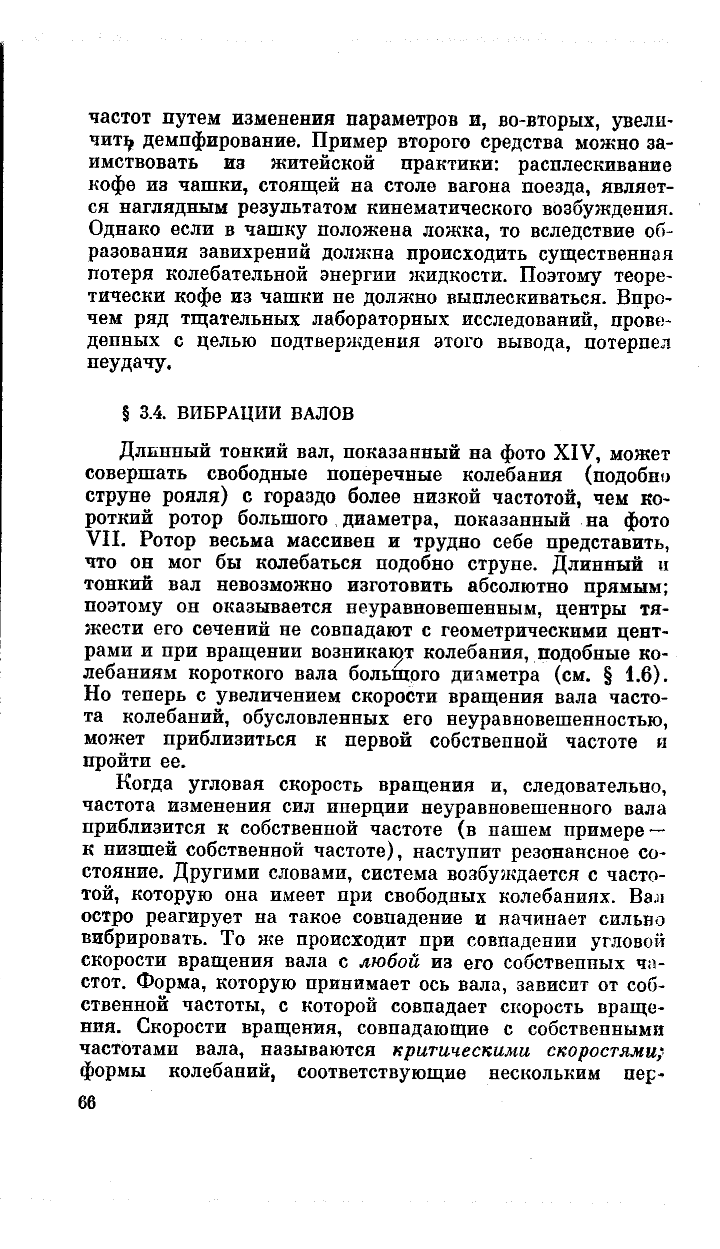 Длинный тонкий вал, показанный на фото XIV, может совершать свободные поперечные колебания (подобно струне рояля) с гораздо более низкой частотой, чем короткий ротор большого диаметра, показанный на фото VII. Ротор весьма массивен и трудно себе представить, что он мог бы колебаться подобно струне. Длинный и тонкий вал невозможно изготовить абсолютно прямым поэтому он оказывается неуравновешенным, центры тяжести его сечений пе совпадают с геометрическими центрами и при вращении возника1 т колебания, подобные колебаниям короткого вала большого диаметра (см. 1,6). Но теперь с увеличением скорости вращения вала частота колебаний, обусловленных его неуравновешенностью, может приблизиться к первой собственной частоте и пройти ее.
