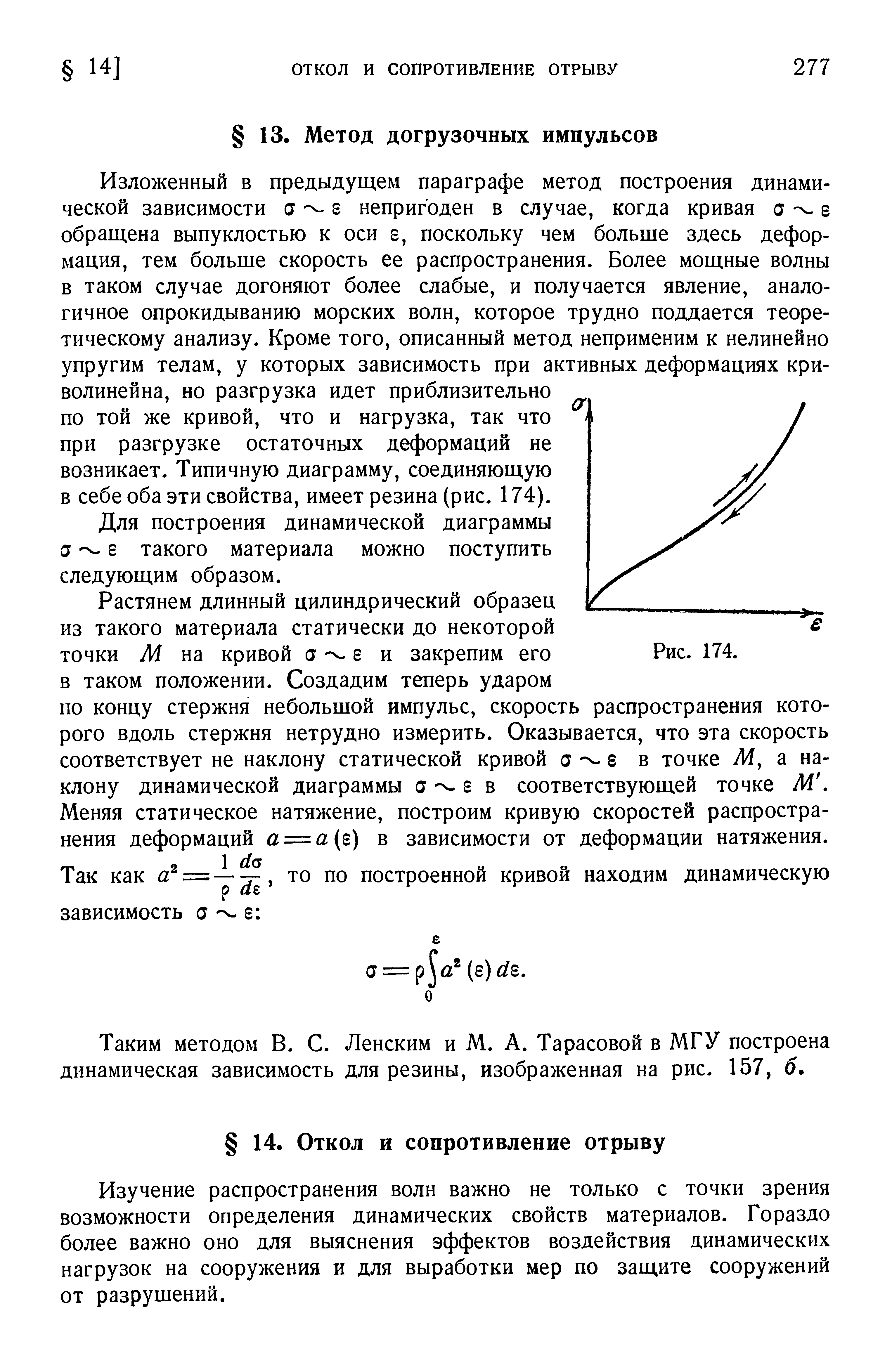 Изложенный в предыдущем параграфе метод построения динамической зависимости а г непригоден в случае, когда кривая а г обращена выпуклостью к оси s, поскольку чем больше здесь деформация, тем больше скорость ее распространения. Более мощные волны в таком случае догоняют более слабые, и получается явление, аналогичное опрокидыванию морских волн, которое трудно поддается теоретическому анализу. Кроме того, описанный метод неприменим к нелинейно упругим телам, у которых зависимость при активных деформациях криволинейна, но разгрузка идет приблизительно по той же кривой, что и нагрузка, так что при разгрузке остаточных деформаций не возникает. Типичную диаграмму, соединяющую в себе оба эти свойства, имеет резина (рис. 174).

