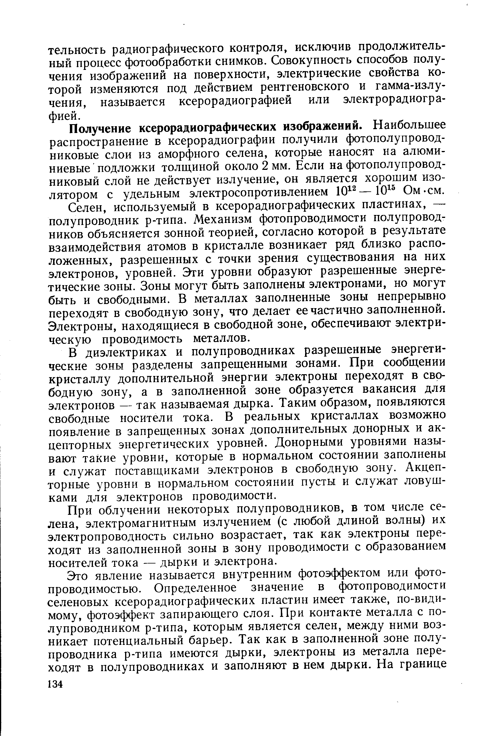 используемый в ксерорадиографических пластинах, — полупроводник р-типа. Механизм фотопроводимости полупроводников объясняется зонной теорией, согласно которой в результате взаимодействия атомов в кристалле возникает ряд близко расположенных, разрешенных с точки зрения существования на них электронов, уровней. Эти уровни образуют разрешенные энергетические зоны. Зоны могут быть заполнены электронами, но могут быть и свободными. В металлах заполненные зоны непрерывно переходят в свободную зону, что делает ее частично заполненной. Электроны, находящиеся в свободной зоне, обеспечивают электрическую проводимость металлов.
