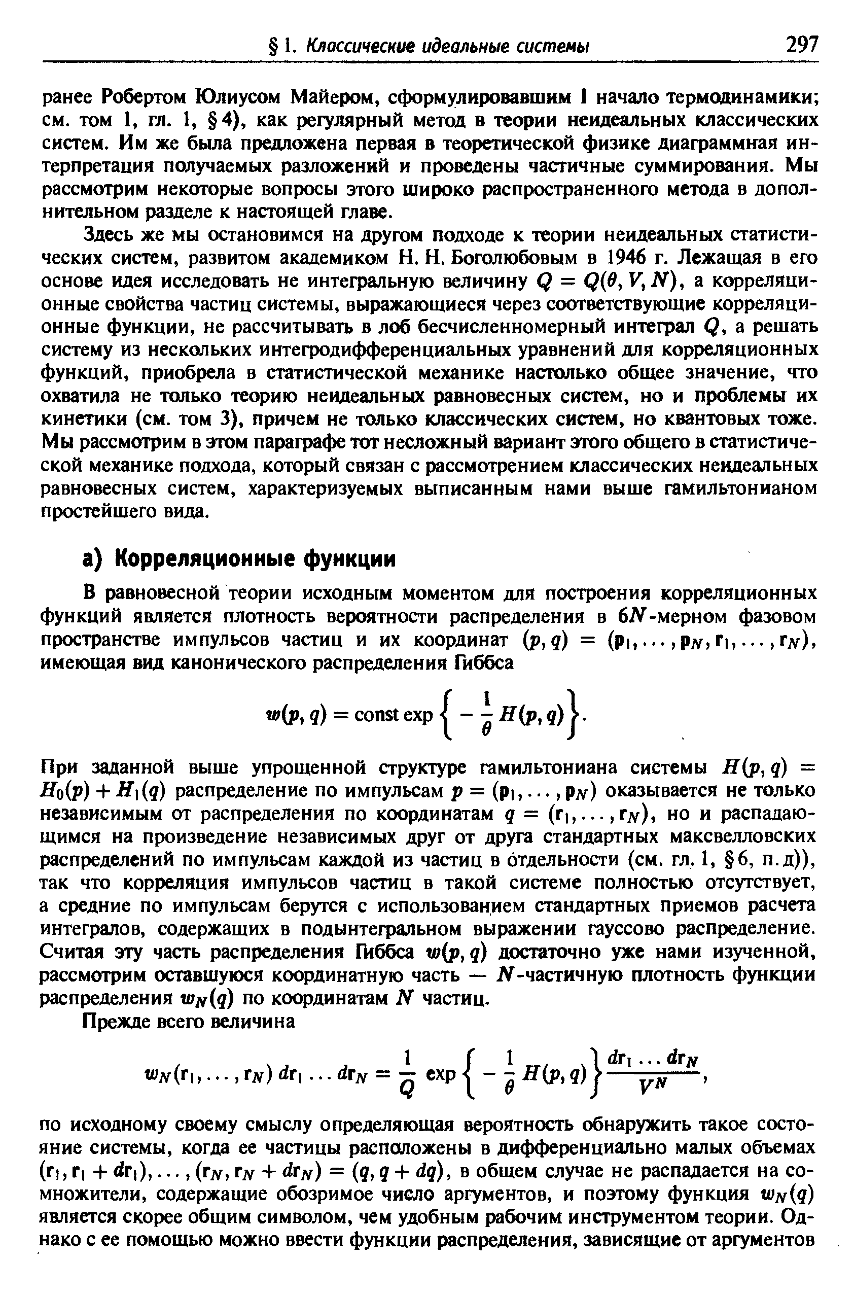 Здесь же мы остановимся на другом подходе к теории неидеальных статистических систем, развитом академиком Н. Н. Боголюбовым в 1946 г. Лежащая в его основе идея исследовать не интегральную величину Q = Q e, V, ЛГ), а корреляционные свойства частиц системы, выражающиеся через соответствующие корреляционные функции, не рассчитывать в лоб бесчисленномерный интефал Q, а решать систему из нескольких интегродифференциальных уравнений для корреляционных функций, приобрела в статистической механике настолько общее значение, что охватила не только теорию неидеальных равновесных систем, но и проблемы их кинетики (см. том 3), причем не только классических систем, но квантовых тоже. Мы рассмотрим в этом параграфе тот несложный вариант этого общего в статистической механике подхода, который связан с рассмотрением классических неидеальных равновесных систем, характеризуемых выписанным нами выше гамильтонианом простейшего вида.
