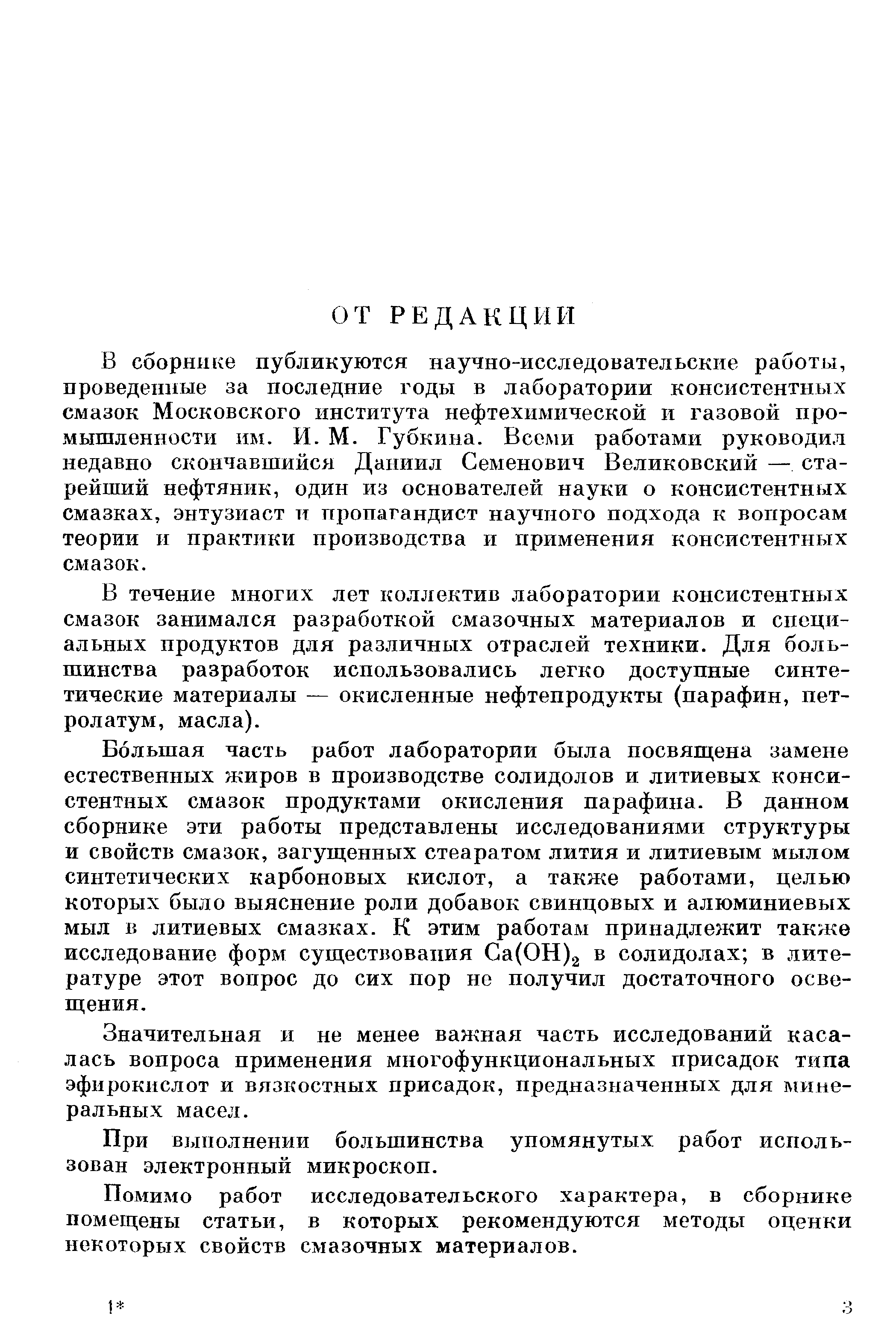 В сборнике публикуются научно-исследовательские работы, проведенные за последние годы в лаборатории консистентных смазок Московского института нефтехимической и газовой промышленности им. И. М. Губкина. Всеми работами руководил недавно скончавшийся Даниил Семенович Великовский — старейший нефтяник, один из основателей науки о консистентных смазках, энтузиаст и пропагандист научного подхода к вопросам теории и практики производства и применения консистентных смазок.
