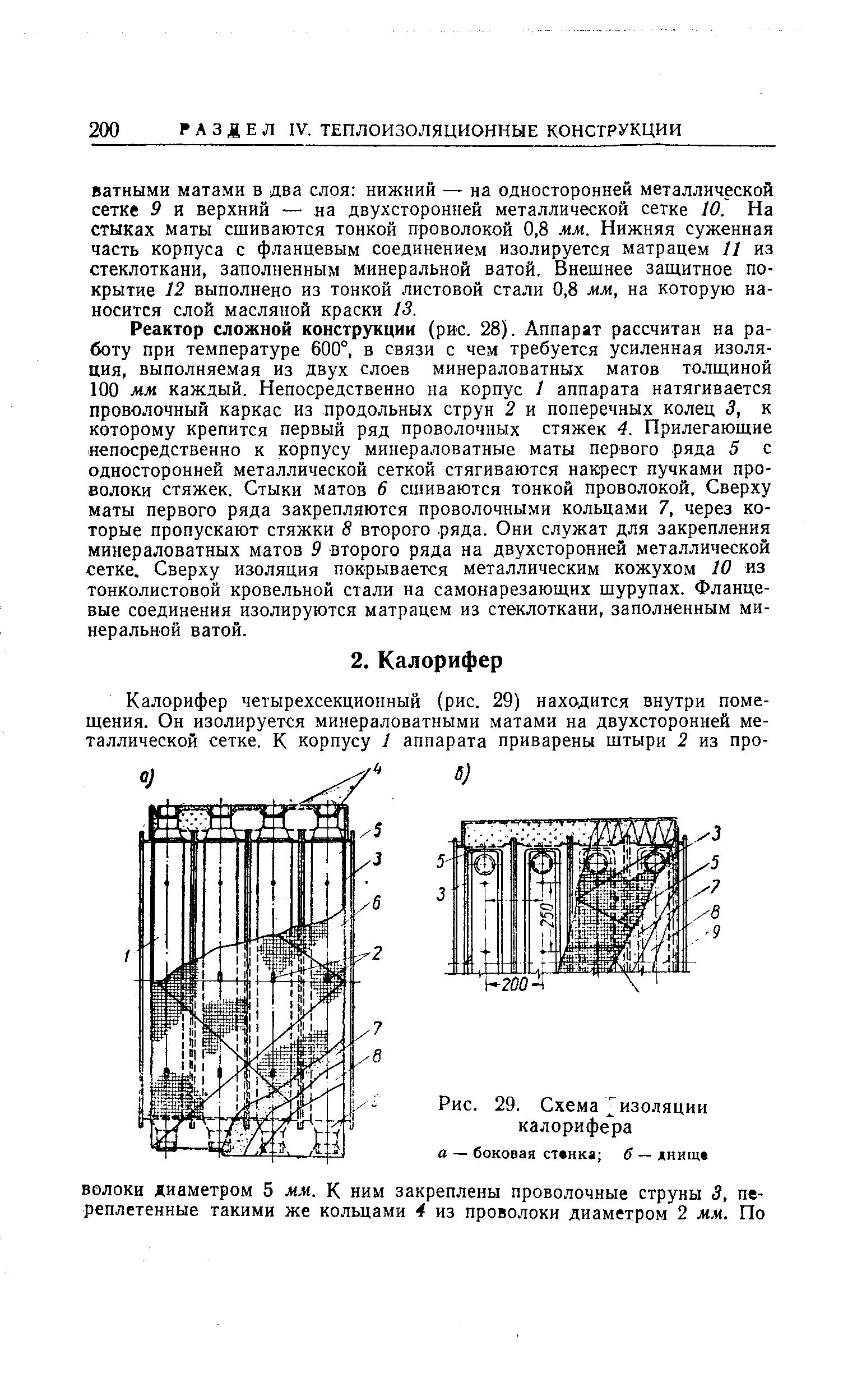 Реактор сложной конструкции (рис. 28). Аппарат рассчитан на работу при температуре 600°, в связи с чем требуется усиленная изоляция, выполняемая из двух слоев минераловатных матов толщиной 100 мм каждый. Непосредственно на корпус 1 аппарата натягивается проволочный каркас из продольных струн 2 и поперечных колец 3, к которому крепится первый ряд проволочных стяжек 4. Прилегающие непосредственно к корпусу минераловатные маты первого ряда 5 с односторонней металлической сеткой стягиваются накрест пучками проволоки стяжек. Стыки матов 6 сшиваются тонкой проволокой. Сверху маты первого ряда закрепляются проволочными кольцами 7, через которые пропускают стяжки 8 второго ряда. Они служат для закрепления минераловатных матов 9 второго ряда на двухсторонней металлической сетке. Сверху изоляция покрывается металлическим кожухом 10 из тонколистовой кровельной стали на самонарезающих шурупах. Фланцевые соединения изолируются матрацем из стеклоткани, заполненным минеральной ватой.
