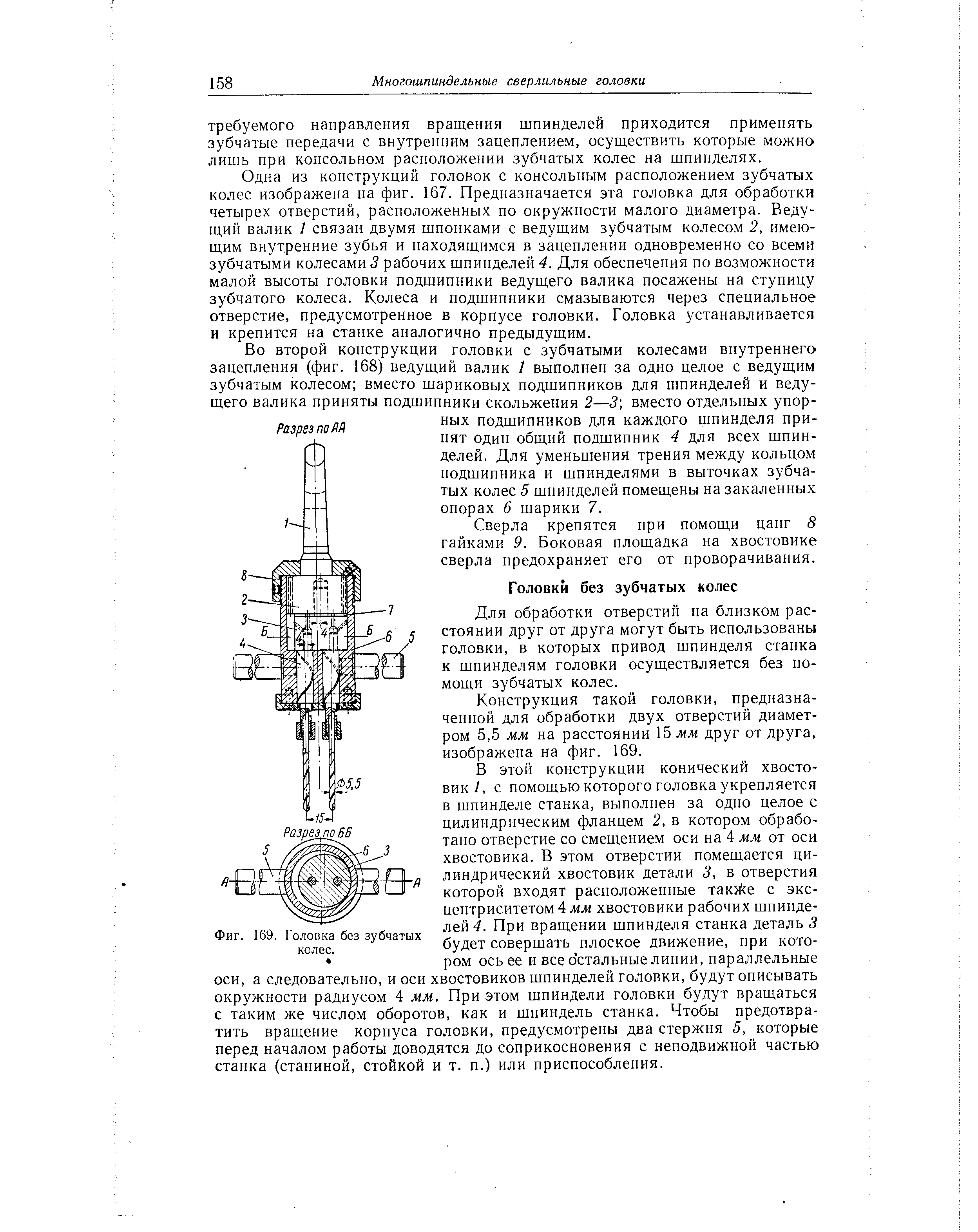Одна из конструкций головок с консольным расположением зубчатых колес изображена на фиг. 167. Предназначается эта головка для обработки четырех отверстий, расположенных по окружности малого диаметра. Ведущий валик 1 связан двумя шпонками с ведущим зубчатым колесом 2, имеющим внутренние зубья и находящимся в зацеплении одновременно со всеми зубчатыми колесами 3 рабочих шпинделей 4. Для обеспечения по возможности малой высоты головки подшипники ведущего валика посажены на ступицу зубчатого колеса. Колеса и подшипники смазываются через специальное отверстие, предусмотренное в корпусе головки. Головка устанавливается и крепится на станке аналогично предыдущим.
