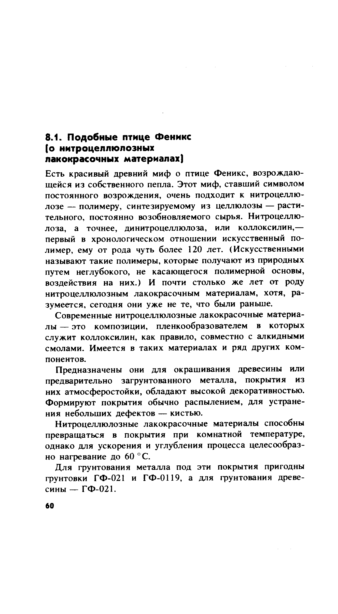 Есть красивый древний миф о птице Феникс, возрождающейся из собственного пепла. Этот миф, ставший символом постоянного возрождения, очень подходит к нитроцеллюлозе — полимеру, синтезируемому из целлюлозы — растительного, постоянно возобновляемого сырья. Нитроцеллюлоза, а точнее, динитроцеллюлоза, или коллоксилин,— первый в хронологическом отношении искусственный полимер, ему от рода чуть более 120 лет. (Искусственными называют такие полимеры, которые получают из природных путем неглубокого, не касающегося полимерной основы, воздействия на них.) И почти столько же лет от роду нитроцеллюлозным лакокрасочным материалам, хотя, разумеется, сегодня они уже не те, что были раньше.
