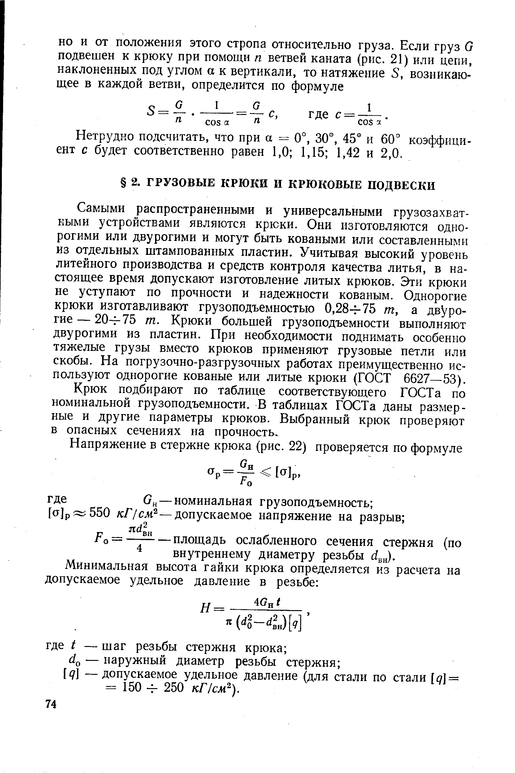 Самыми распространенными и универсальными грузозахватными устройствами являются крюки. Они изготовляются однорогими или двурогими и могут быть коваными или составленными из отдельных штампованных пластин. Учитывая высокий уровень литейного производства и средств контроля качества литья, в настоящее время допускают изготовление литых крюков. Эти крюки не уступают по прочности и надежности кованым. Однорогие крюки изготавливают грузоподъемностью 0,28-ь75 т, а двурогие— 20ч-75 т. Крюки большей грузоподъемности вьшолняют двурогими из пластин. При необходимости поднимать особенно тяжелые грузы вместо крюков применяют грузовые петли или скобы. На погрузочно-разгрузочных работах преимущественно используют однорогие кованые или литые крюки (ГОСТ 6627—53).
