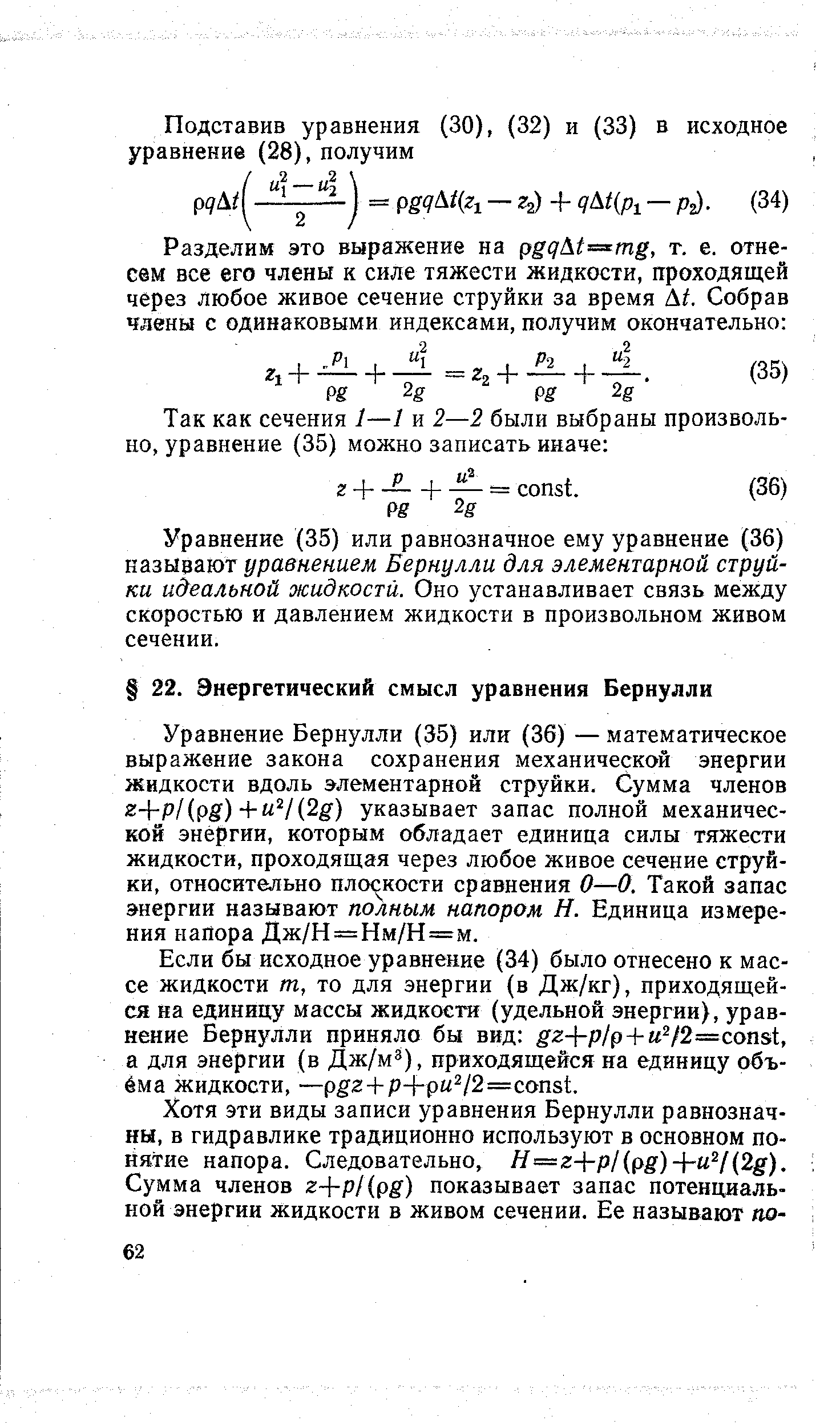 Уравнение Бернулли (35) или (36) — математическое выражение закона сохранения механической энергии жидкости вдоль элементарной струйки. Сумма членов 2+p/(pg)+ V(2g) указывает запас полной механической энергии, которым обладает единица силы тяжести жидкости, проходящая через любое живое сечение струйки, относительно плоскости сравнения О—0. Такой запас энергии называют полным напором Н. Единица измерения напора Дж/Н = Нм/Н=м.
