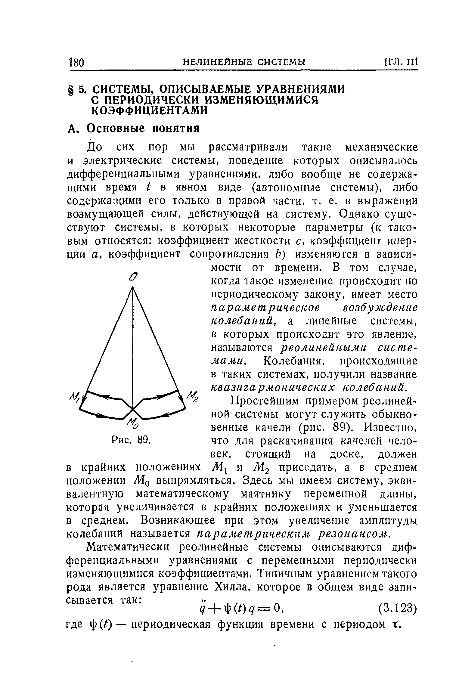 До сих пор мы рассматривали такие механические и электрические системы, поведение которых описывалось дифференциальными уравнениями, либо вообще не содержащими время Ь в явном виде (автономные системы), либо содержащими его только в правой части, т. е. в выражении возмущающей силы, действующей на систему. Однако существуют системы, в которых некоторые параметры (к таковым относятся коэффициент жесткости с, коэффициент инерции а, коэффициент сопротивления Ь) изменяются в зависимости от времени. В том случае, когда такое изменение происходит по периодическому закону, имеет место параметрическое возбуждение колебаний, а линейные системы, в которых происходит это явление, называются реолинейными системами. Колебания, происходящие в таких системах, получили название квазигармонических колебаний.
