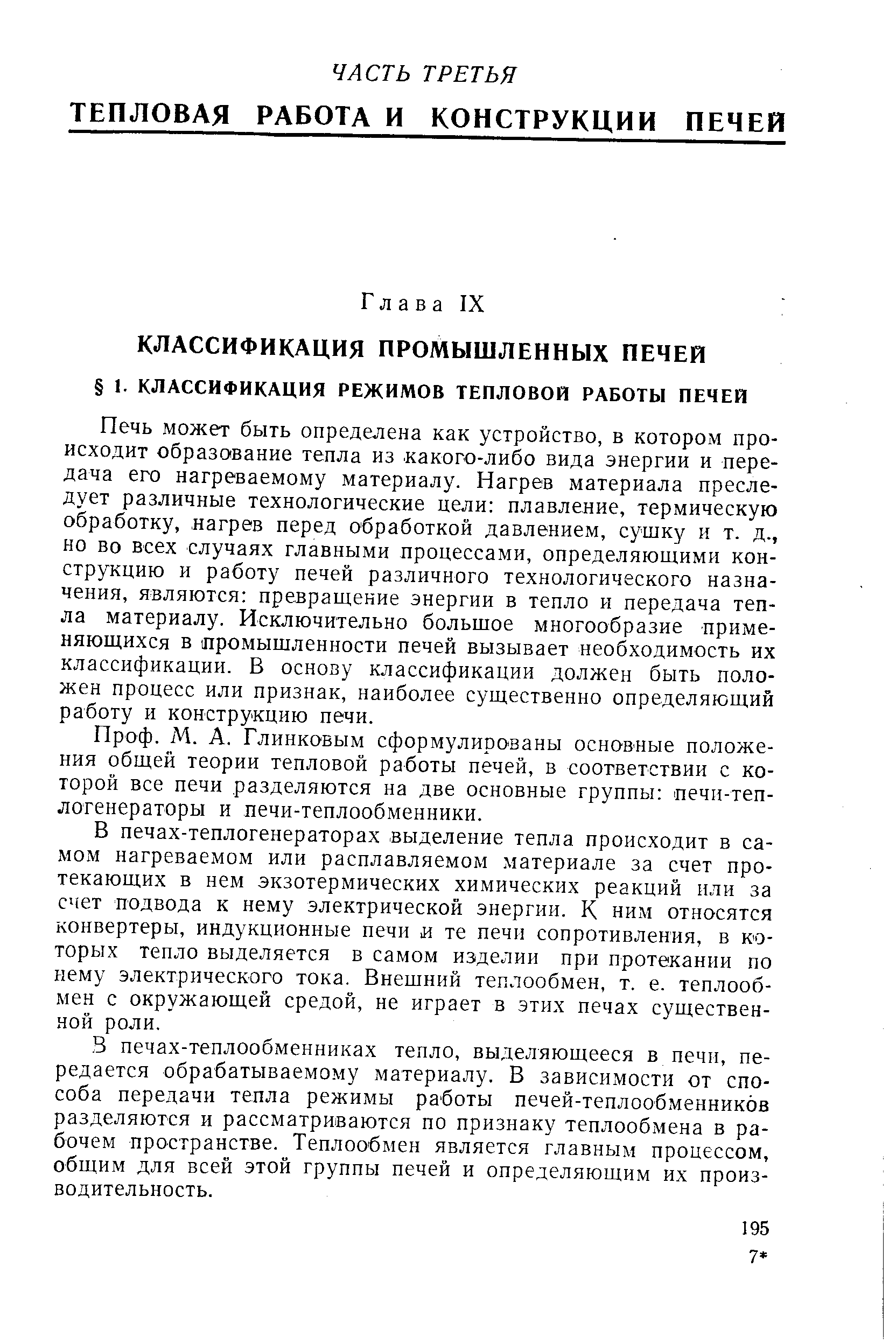 Печь может быть определена как устройство, в котором происходит образование тепла из какого-либо вида энергии и передача его нагреваемому материалу. Нагрев материала преследует различные технологические цели плавление, термическую обработку, нагрев перед обработкой давлением, сушку и т. д., но во всех случаях главными процессами, определяющими конструкцию и работу печей различного технологического назначения, являются превращение энергии в тепло и передача тепла материалу. Исключительно большое многообразие применяющихся в промышленности печей вызывает необходимость их классификации. В основу классификации должен быть положен процесс или признак, наиболее существенно определяющий работу и конструкцию печи.
