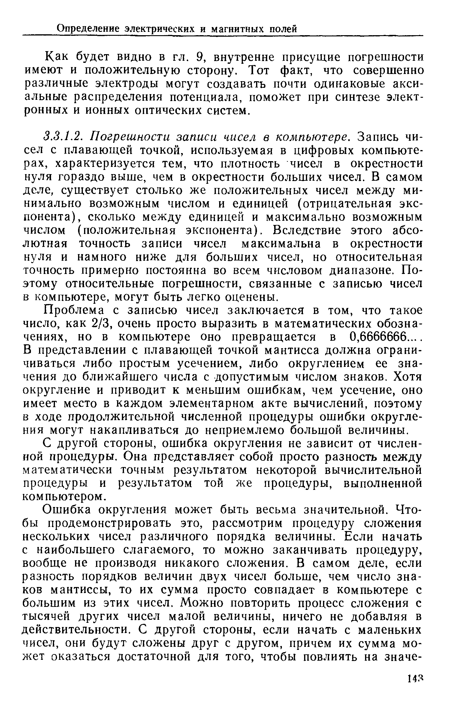 Проблема с записью чисел заключается в том, что такое число, как 2/3, очень просто выразить в математических обозначениях, но в компьютере оно превращается в 0,6666666. В представлении с плавающей точкой мантисса должна ограничиваться либо простым усечением, либо округлением ее значения до ближайшего числа с допустимым числом знаков. Хотя округление и приводит к меньшим ошибкам, чем усечение, оно имеет место в каждом элементарном акте вычислений, поэтому в ходе продолжительной численной процедуры ошибки округления могут накапливаться до неприемлемо большой величины.
