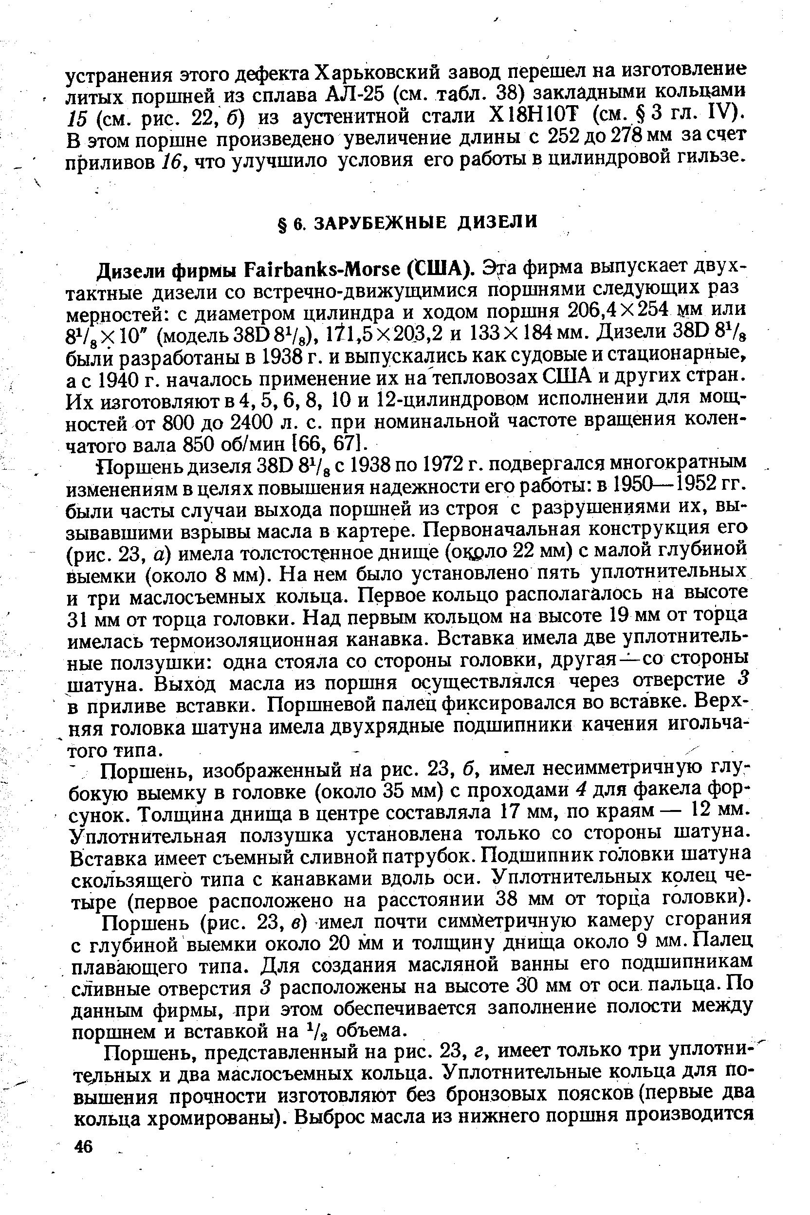 Поршень дизеля 38D 8 /g с 1938 по 1972 г. подвергался многократным изменениям в целях повышения надежности его работы в 1950—1952 гг. были часты случаи выхода поршней из строя с разрушениями их, вызывавшими взрывы масла в картере. Первоначальная конструкция его (рис. 23, а) имела толстостенное днище (ощзло 22 мм) с малой глубиной выемки (около 8 мм). На нем было установлено пять уплотнительных и три маслосъемных кольца. Первое кольцо располагалось на высоте 31 мм от торца головки. Над первым кольцом на высоте 19 мм от торца имелась термоизоляционная канавка. Вставка имела две уплотнительные ползушки одна стояла со стороны головки, другая—со стороны шатуна. Выход масла из поршня осуществлялся через отверстие 3 в приливе вставки. Поршневой палец фиксировался во вставке. Верх-, няя головка шатуна имела двухрядные подшипники качения игольчатого типа.
