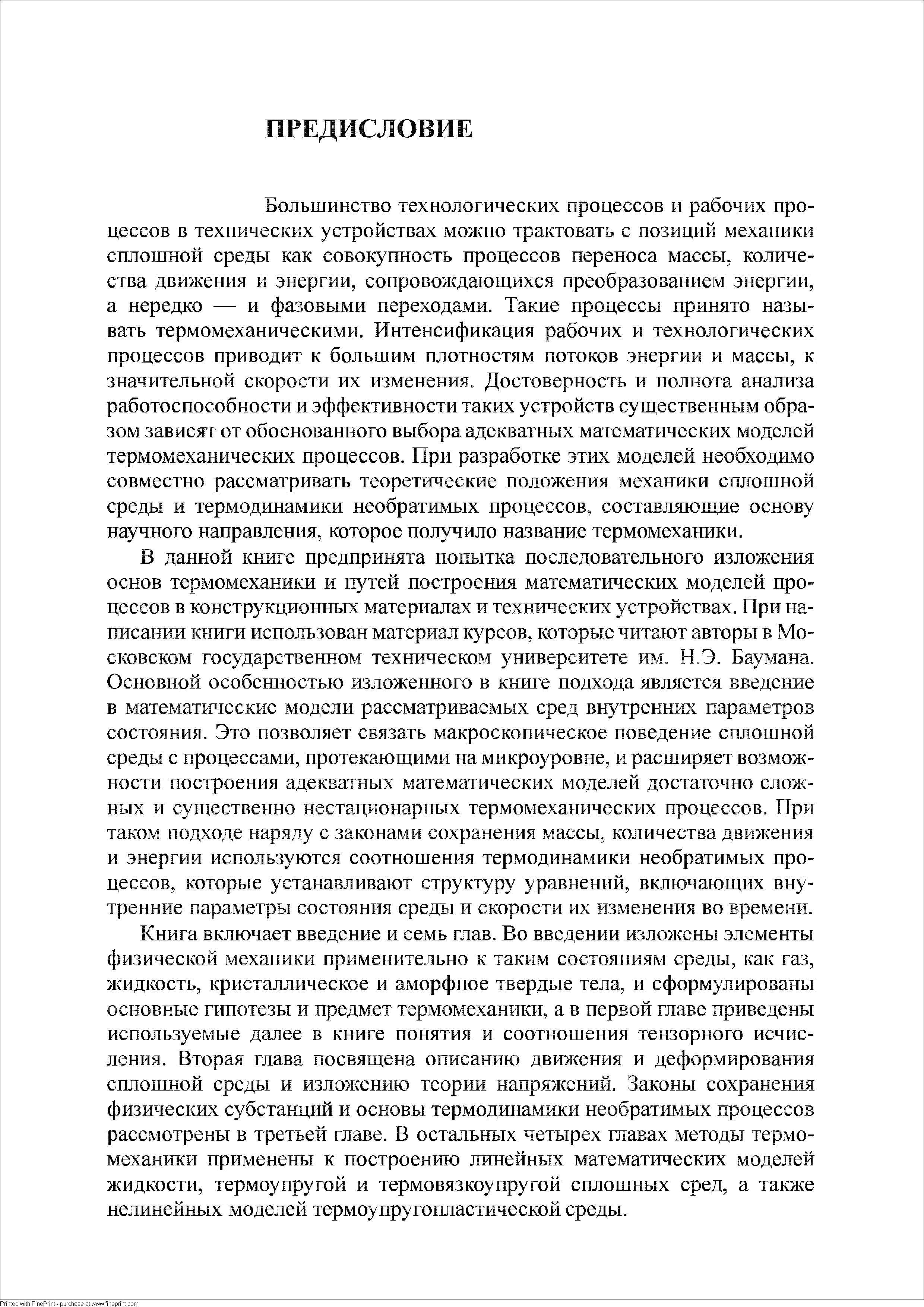 Большинство технологических процессов и рабочих процессов в технических устройствах можно трактовать с позиций механики сплошной среды как совокупность процессов переноса массы, количества движения и энергии, сопровождающихся преобразованием энергии, а нередко — и фазовыми переходами. Такие процессы принято называть термомеханическими. Интенсификация рабочих и технологических процессов приводит к большим плотностям потоков энергии и массы, к значительной скорости их изменения. Достоверность и полнота анализа работоспособности и эффективности таких устройств существенным образом зависят от обоснованного выбора адекватных математических моделей термомеханических процессов. При разработке этих моделей необходимо совместно рассматривать теоретические положения механики сплошной среды и термодинамики необратимых процессов, составляющие основу научного направления, которое получило название термомеханики.
