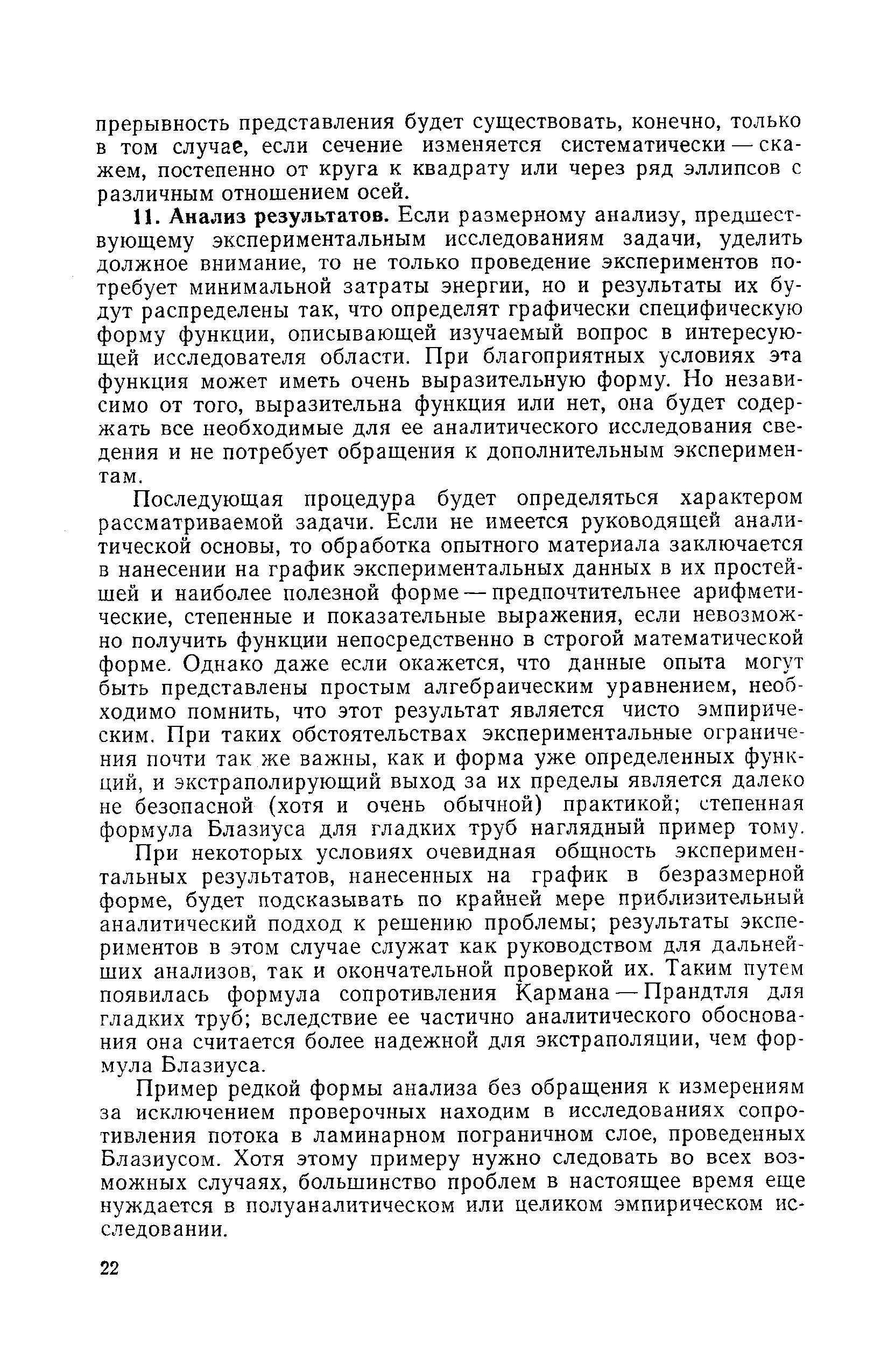 Анализ результатов. Если размерному анализу, предшествующему экспериментальным исследованиям задачи, уделить должное внимание, то не только проведение экспериментов потребует минимальной затраты энергии, но и результаты их будут распределены так, что определят графически специфическую форму функции, описывающей изучаемый вопрос в интересующей исследователя области. При благоприятных условиях эта функция может иметь очень выразительную форму. Но независимо от того, выразительна функция или нет, она будет содержать все необходимые для ее аналитического исследования сведения и не потребует обращения к дополнительным экспериментам.
