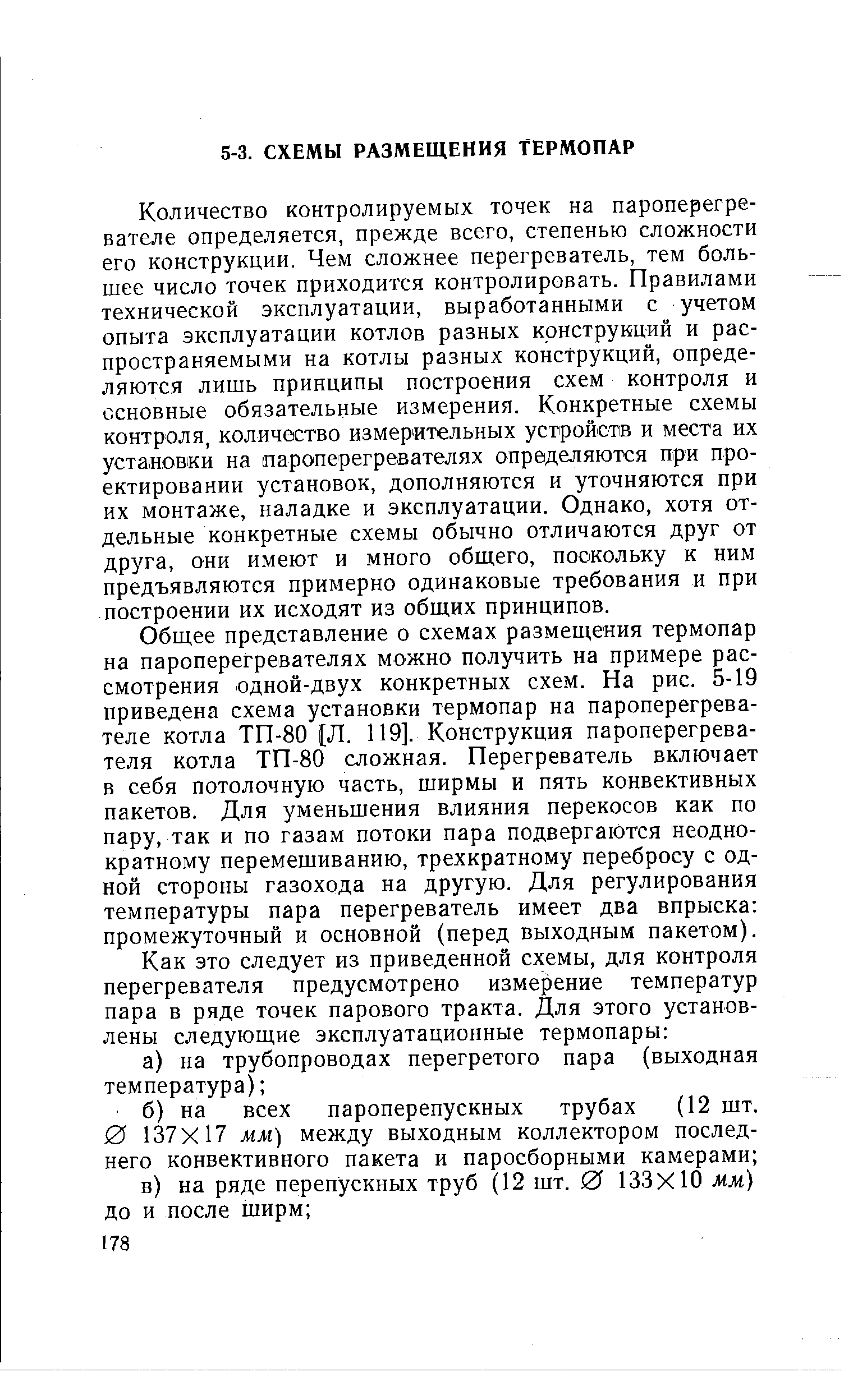 Количество контролируемых точек на пароперегревателе определяется, прежде всего, степенью сложности его конструкции. Чем сложнее перегреватель, тем большее число точек приходится контролировать. Правилами технической эксплуатации, выработанными с учетом опыта эксплуатации котлов разных конструкций и распространяемыми на котлы разных конструкций, определяются лишь принципы построения схем контроля и основные обязательные измерения. Конкретные схемы контроля, количество измерительных устройств и места их установки на пароперегревателях определяются при проектировании установок, дополняются и уточняются при их монтаже, наладке и эксплуатации. Однако, хотя отдельные конкретные схемы обычно отличаются друг от друга, они имеют и много обш,его, поскольку к ним предъявляются примерно одинаковые требования и при построении их исходят из общих принципов.
