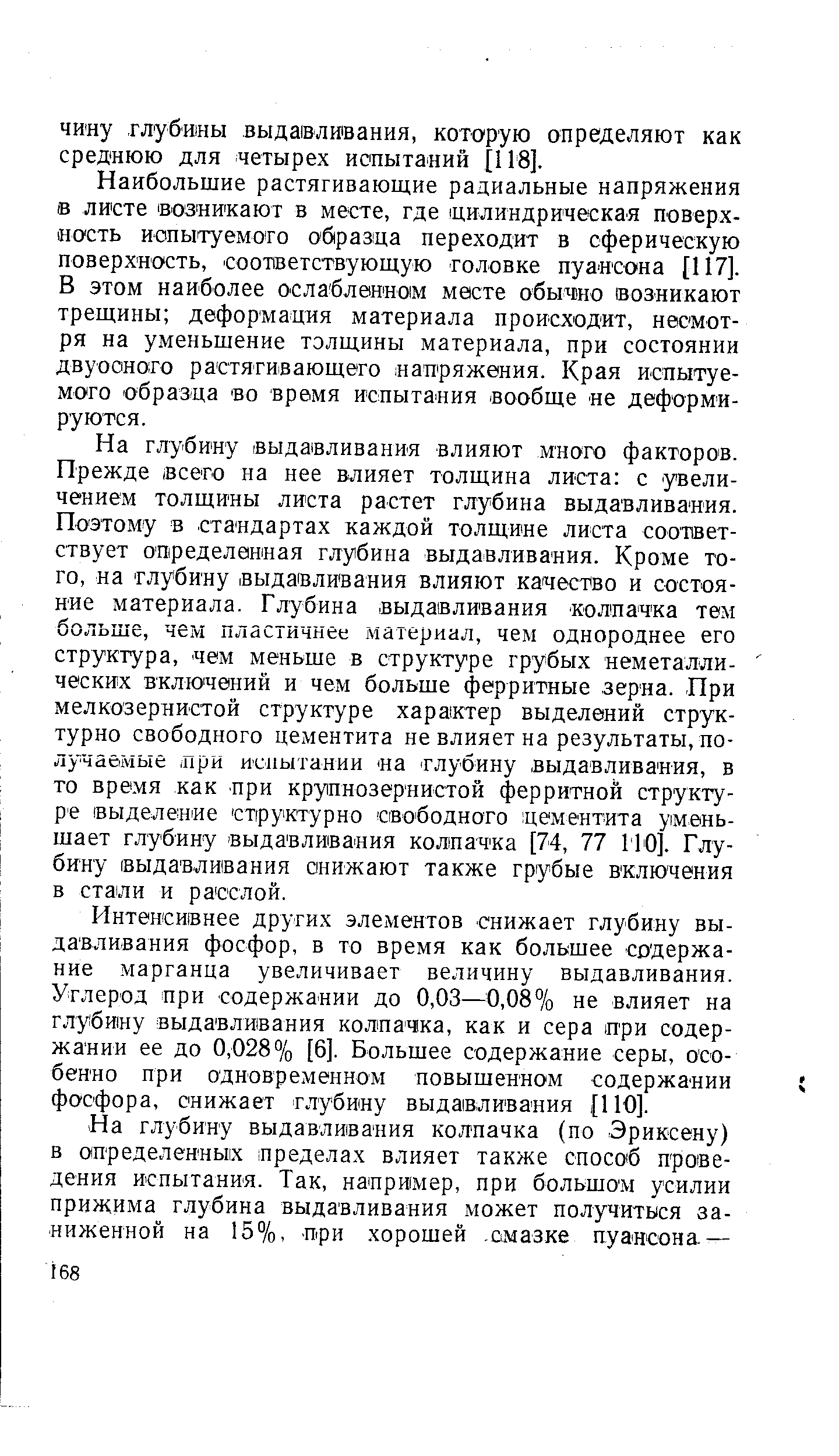 На глубину выдавливания влияют много факторов. Прежде сего на нее влияет толщина листа с увеличением толщины листа растет глубина выдавливания. Поэтому в стандартах каждой толщине листа соответствует определенная глубина выдавливания. Кроме того, на глубину выдавливания влияют качество и состояние материала. Глубина выдавливания колпачка тем больше, чем пластичнее материал, чем однороднее его структура, чем меньше в структуре грубых неметаллических включений и чем больше ферритные зерна. При мелкозернистой структуре характер выделений структурно свободного цементита не влияет на результаты,по-лучабмые при исиытании на глубину выдавливания, в то время как при крупнозернистой ферритной структуре выделение структурно свободного цементита уменьшает глубину выдавливания колпачка [74, 77 110]. Глубину выдавливания снижают также грубые включения в стали и расслой.
