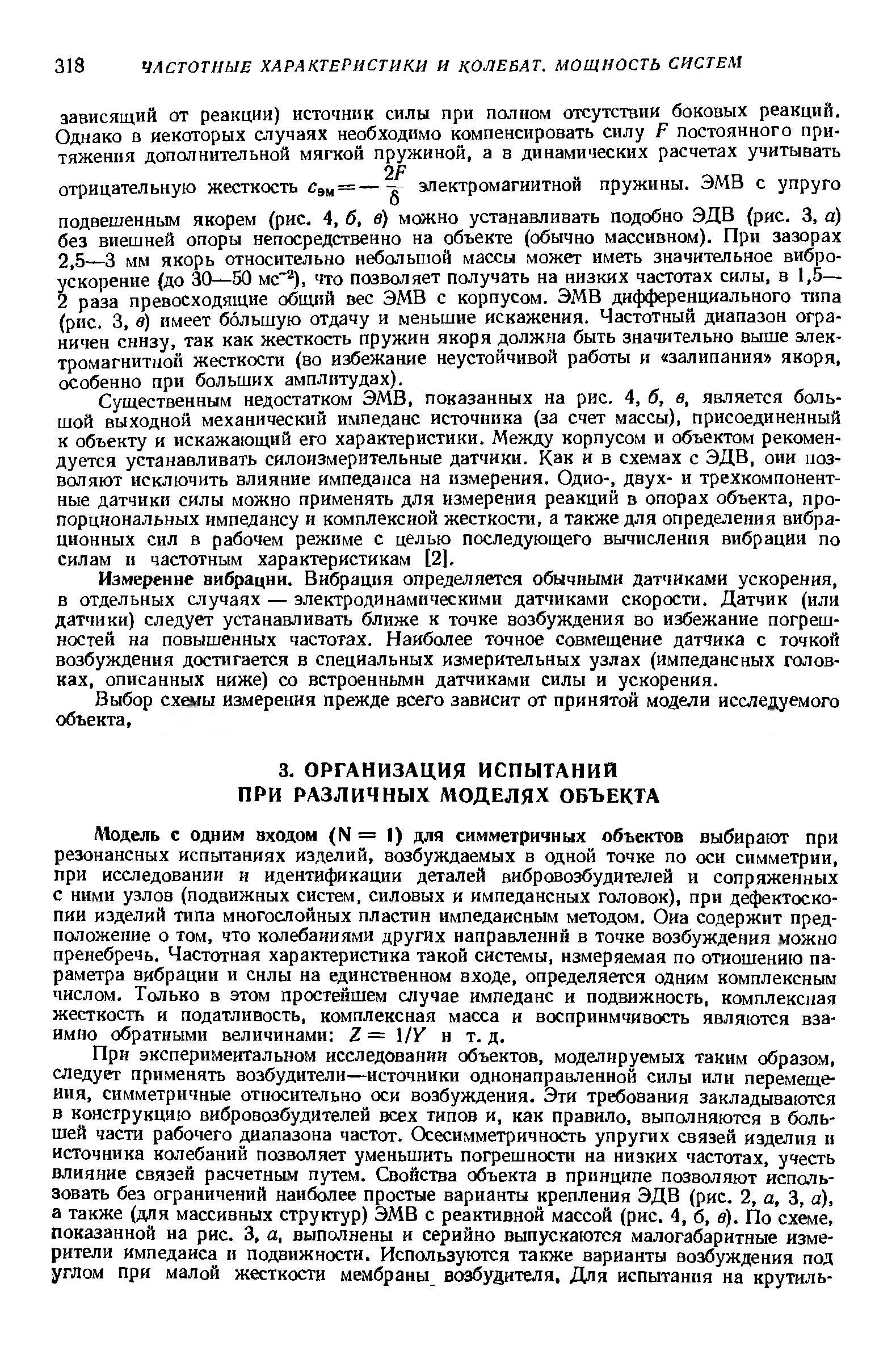 Модель с одним входом (N = I) для симметричных объектов выбирают при резонансных испытаниях изделий, возбуждаемых в одной точке по оси симметрии, при исследовании и идентификации деталей вибровозбудителей и сопряженных с ними узлов (подвижных систем, силовых и импедансных головок), при дефектоскопии изделий типа многослойных пластин импедаисным методом. Оиа содержит предположение о том, что колебаниями других направлений в точке возбуждения можно пренебречь. Частотная характеристика такой системы, измеряемая по отношению параметра вибрации и силы на единственном входе, определяется одним комплексным числом. Только в этом простейшем случае импеданс и подвижность, комплексная жесткость и податливость, комплексная масса и восприимчивость являются взаимно обратными величинами Z = /У и т. д.
