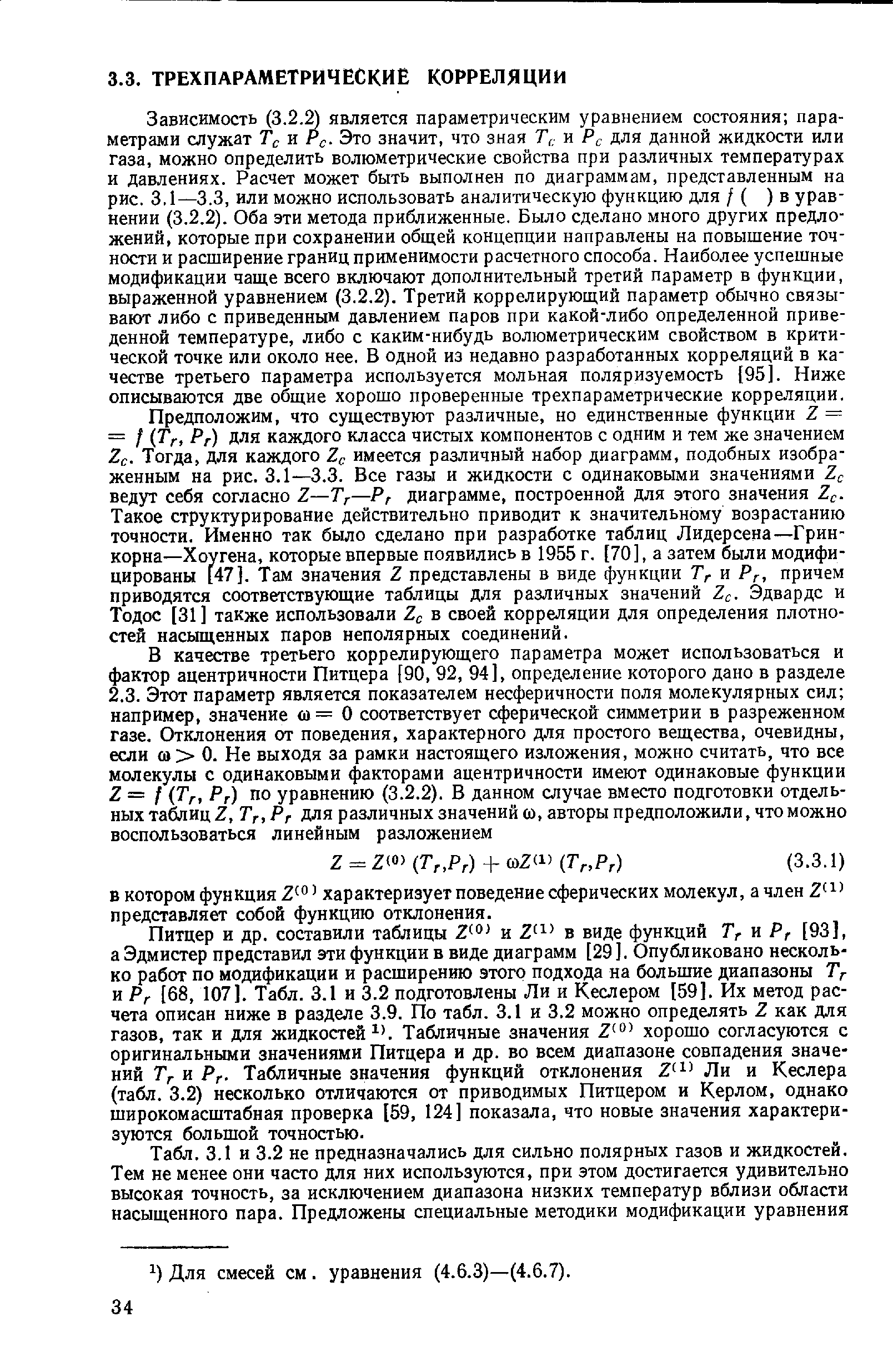 Зависимость (3.2. является параметрическим уравнением состояния параметрами служат Тс и Рс- Это значит, что зная Т,,- и Р для данной жидкости или газа, можно определить волюметрические свойства при различных температурах и давлениях. Расчет может быть выполнен по диаграммам, представленным на рис. 3,1—3.3, или можно использовать аналитическую функцию для / ( ) в уравнении (3.2.2). Оба эти метода приближенные. Было сделано много других предложений, которые при сохранении общей концепции направлены на повышение точности и расширение границ применимости расчетного способа. Наиболее успешные модификации чаще всего включают дополнительный третий параметр в функции, выраженной уравнением (3.2.2). Третий коррелирующий параметр обычно связывают либо с приведенным давлением паров при какой-либо определенной приведенной температуре, либо с каким-нибудь волюметрическим свойством в критической точке или около нее. В одной из недавно разработанных корреляций в качестве третьего параметра используется мольная поляризуемость [95]. Ниже описываются две общие хорошо проверенные трехпараметрические корреляции.
