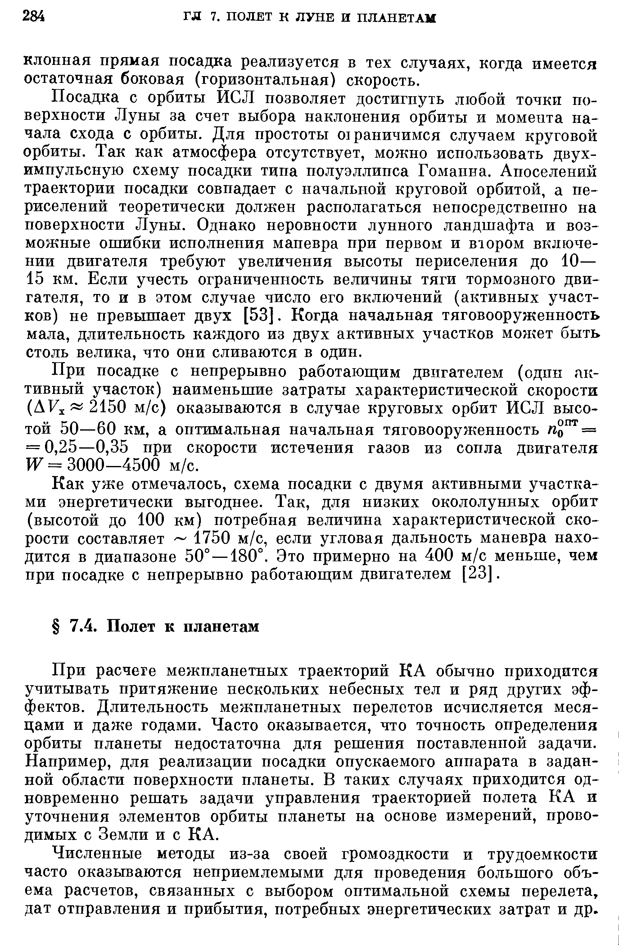 Посадка с орбиты ИСЛ позволяет достигнуть любой точки поверхности Луны за счет выбора наклонения орбиты и момента начала схода с орбиты. Для простоты отраничимся случаем круговой орбиты. Так как атмосфера отсутствует, можно использовать двух-импульсную схему посадки типа полуэллипса Гоманна. Апоселений траектории посадки совпадает с начальной круговой орбитой, а периселений теоретически должен располагаться непосредственно на поверхности Луны. Однако неровности лунного ландшафта и возможные ошибки исполнения маневра при первом и втором включении двигателя требуют увеличения высоты периселения до 10— 15 км. Если учесть ограниченность величины тяги тормозного двигателя, то и в этом случае число его включений (активных участков) не превышает двух [53]. Когда начальная тяговооруженность мала, длительность каждого из двух активных участков моя ет быть столь велика, что они сливаются в один.
