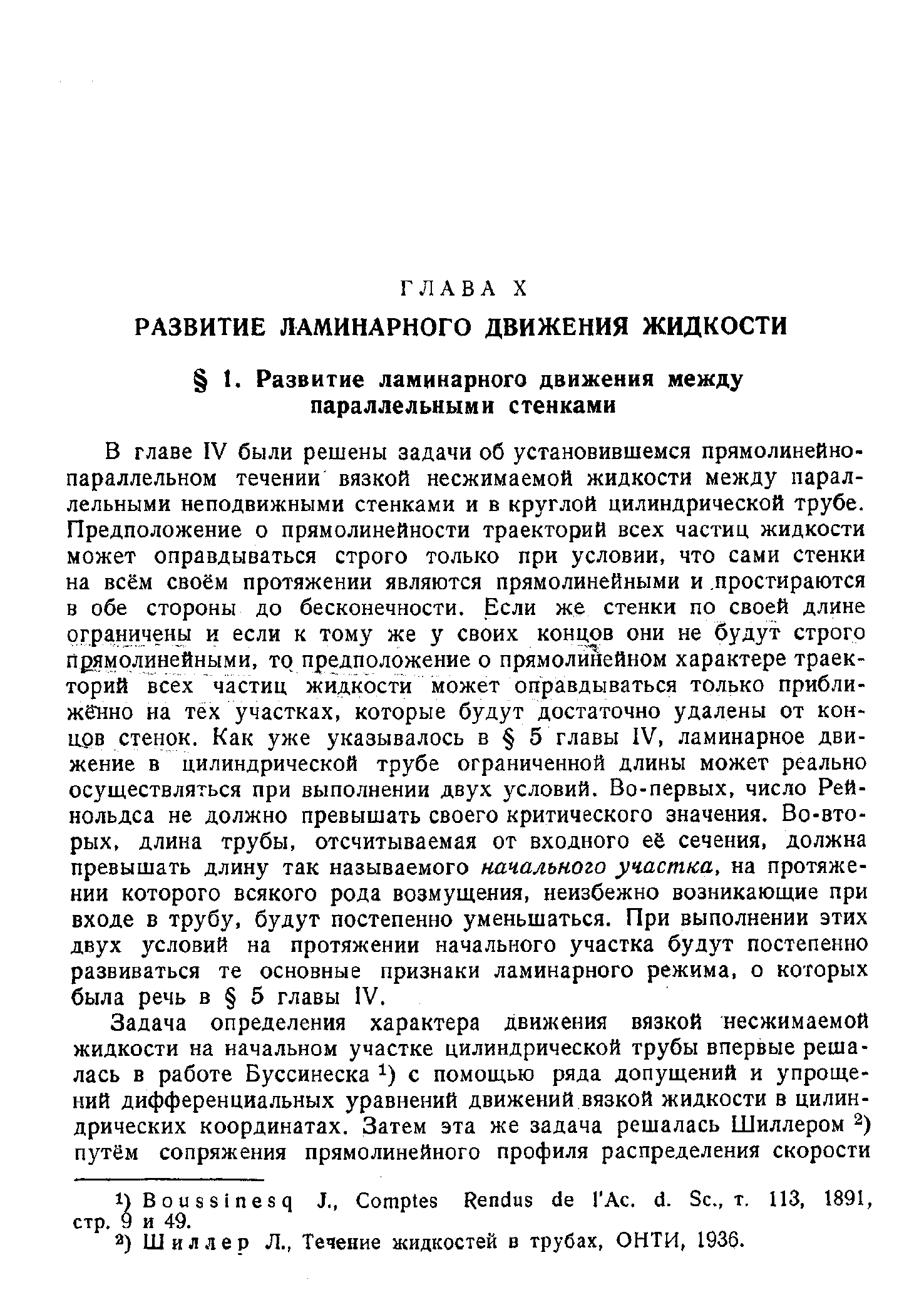 В главе IV были решены задачи об установившемся прямолинейнопараллельном течении вязкой несжимаемой жидкости между параллельными неподвижными стенками и в круглой цилиндрической трубе. Предположение о прямолинейности траекторий всех частиц жидкости может оправдываться строго только при условии, что сами стенки на всём своём протяжении являются прямолинейными и простираются в обе стороны до бесконечности. Если же стенки по своей длине ргра1ничены и если к тому же у своих концов они не будут строго прямолинейными, то предположение о прямолинейном характере траекторий всех частиц жидкости может оправдываться только приближенно на тех участках, которые будут достаточно удалены от кон-арв стенок. Как уже указывалось в 5 главы IV, ламинарное движение в цилиндрической трубе ограниченной длины может реально осуществляться при выполнении двух условий. Во-первых, число Рейнольдса не должно превышать своего критического значения. Во-вторых, длина трубы, отсчитываемая от входного её сечения, должна превышать длину так называемого начального участка, на протяжении которого всякого рода возмущения, неизбежно возникающие при входе в трубу, будут постепенно уменьшаться. При выполнении этих двух условий на протяжении начального участка будут постепенно развиваться те основные признаки ламинарного режима, о которых была речь в 5 главы IV.
