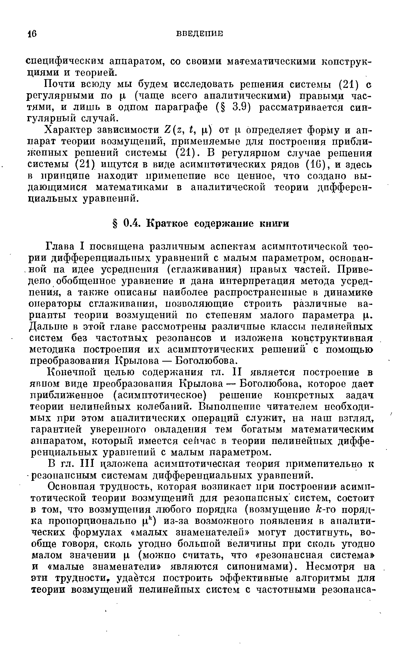 Глава I посвящена различным аспектам асимптотической теории дифференциальных уравнений с Малым параметром, основанной на идее усреднения (сглаживания) правых частей. Приведено обобщенное уравнение и дана интерпретация метода усреднения, а также описаны наиболее распространенные в динамике операторы сглаживания, позволяющие строить различные варианты теории возмущений по степеням малого параметра ц. Дальню в этой главе рассмотрены различные классы нелинейных систем без частотных резонансов и изложена конструктивная методика построения их асимптотических решений с помощью преобразования Крылова — Боголюбова.
