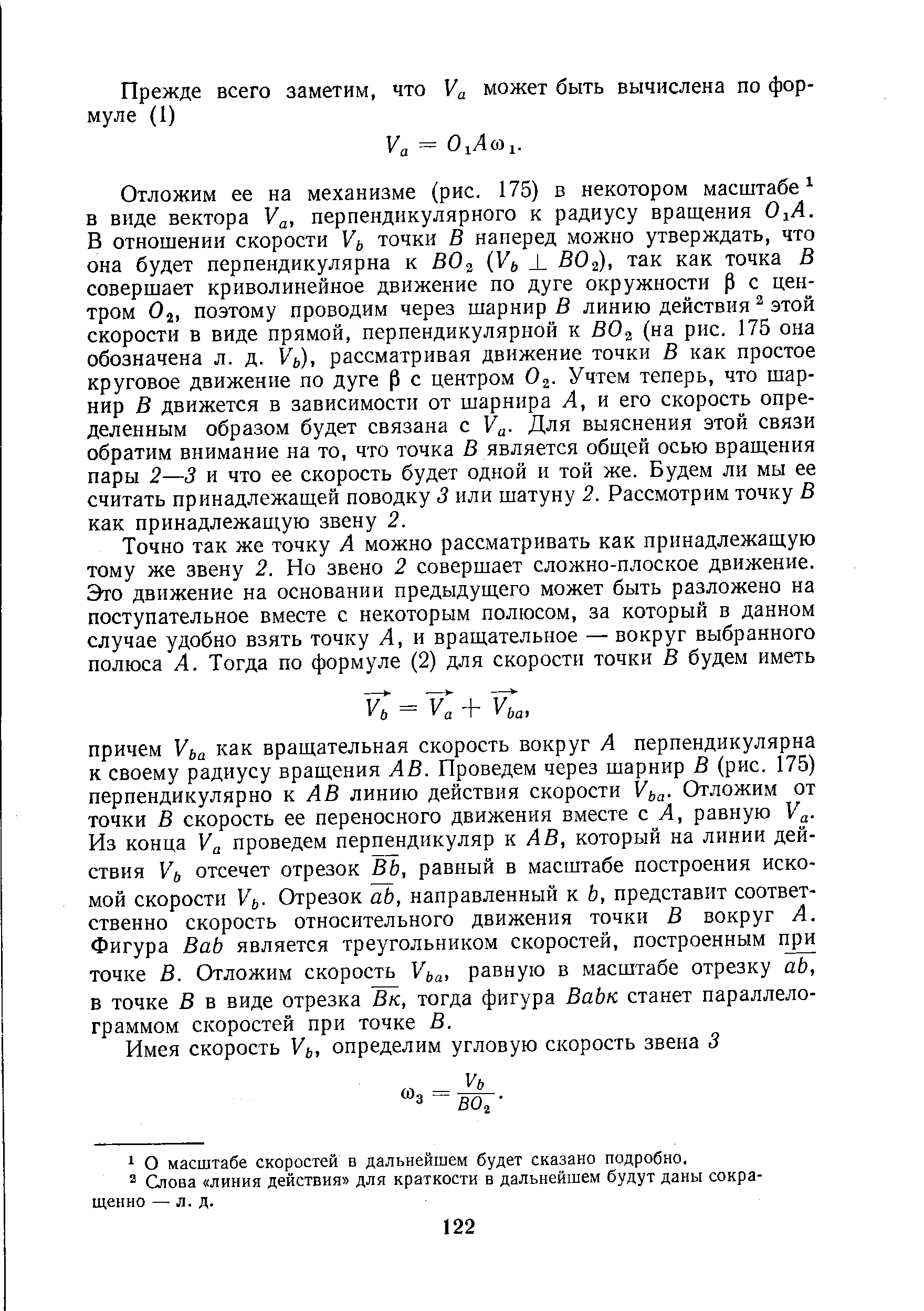 Отложим ее на механизме (рис. 175) в некотором масштабе -в виде вектора У , перпендикулярного к радиусу вращения О А. В отношении скорости точки В наперед можно утверждать, что она будет перпендикулярна к ВО Уь ВО ), так как точка В совершает криволинейное движение по дуге окружности р с центром О2, поэтому проводим через шарнир В линию действия этой скорости в виде прямой, перпендикулярной к ВОз (на рис. 175 она обозначена л. д. рассматривая движение точки В как простое круговое движение по дуге р с центром Оз. Учтем теперь, что шарнир В движется в зависимости от шарнира А, и его скорость определенным образом будет связана с У . Для выяснения этой связи обратим внимание на то, что точка В является общей осью вращения пары 2—3 и что ее скорость будет одной и той же. Будем ли мы ее считать принадлежащей поводку 3 или шатуну 2. Рассмотрим точку В как принадлежащую звену 2.
