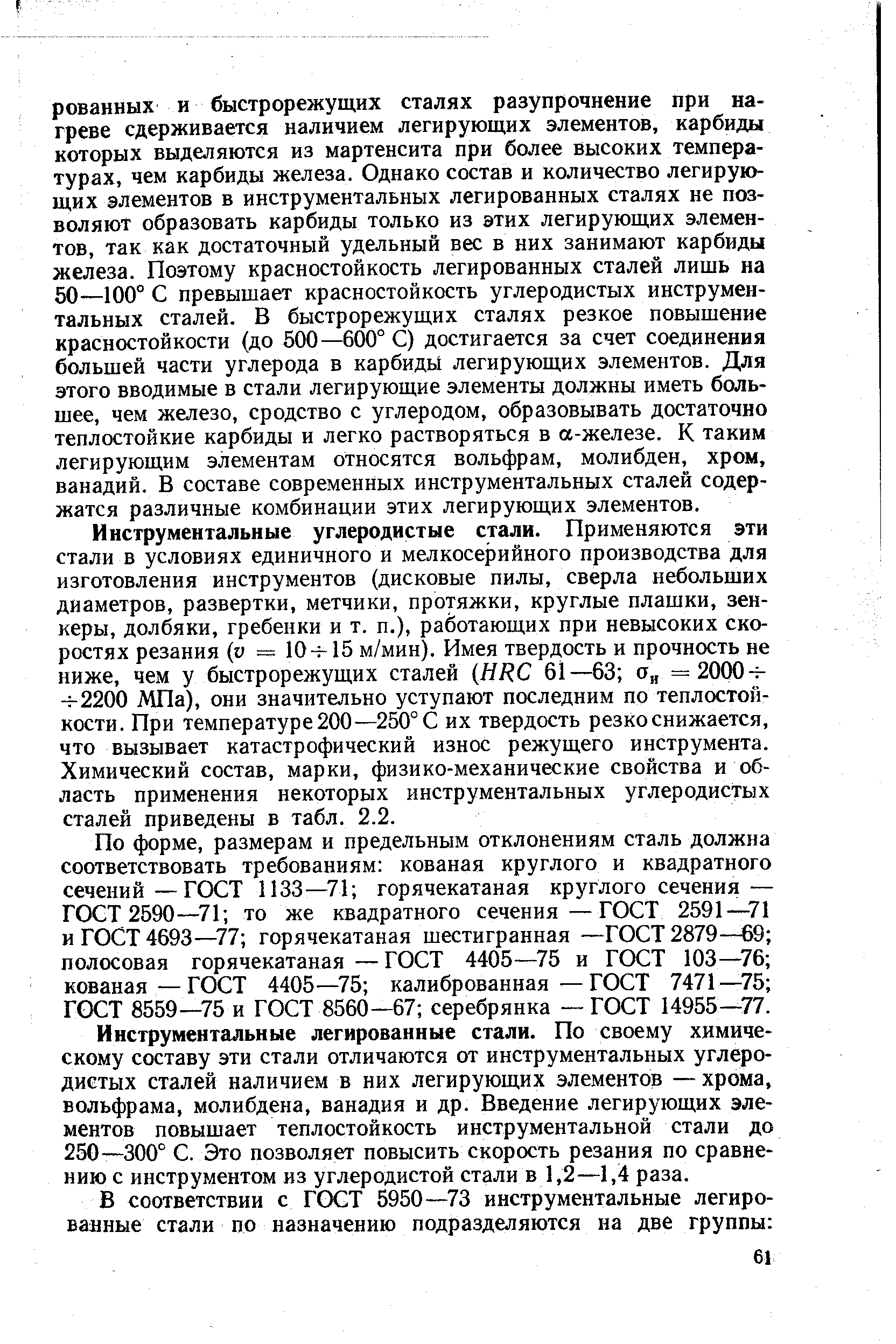 Инструментальные углеродистые стали. Применяются эти стали в условиях единичного и мелкосерийного производства для изготовления инструментов (дисковые пилы, сверла небольших диаметров, развертки, метчики, протяжки, круглые плашки, зенкеры, долбяки, гребенки и т. п.), работающих при невысоких скоростях резания (и = 10- 15 м/мин). Имея твердость и прочность не ниже, чем у быстрорежущих сталей (НЕС 61—63 а =2000- - 2200 МПа), они значительно уступают последним по теплостойкости. При температуре 200 —250° С их твердость резко снижается, что вызывает катастрофический износ режущего инструмента. Химический состав, марки, физико-механические свойства и область применения некоторых инструментальных углеродистых сталей приведены в табл. 2.2.
