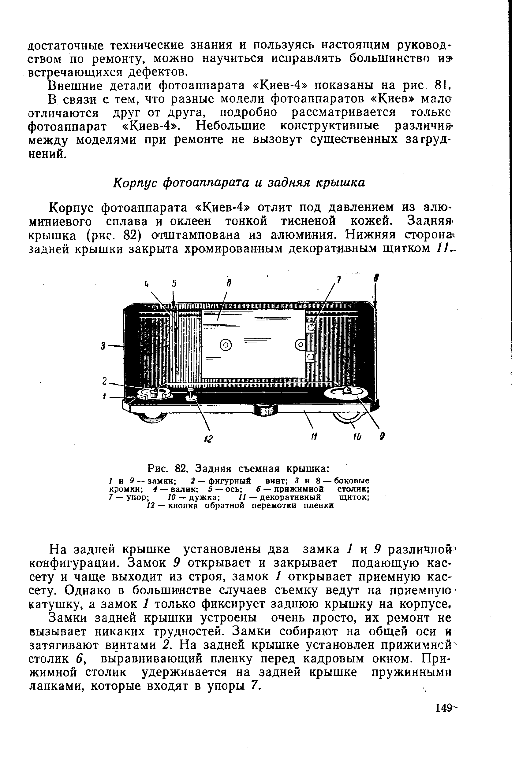 На задней крышке установлены два замка 1 я 9 различной конфигурации. Замок 9 открывает и закрывает подающую кассету и чаще выходит из строя, замок 1 открывает приемную кассету. Однако в большинстве случаев съемку ведут на приемную катушку, а замок 1 только фиксирует заднюю крышку на корпусе. Замки задней крышки устроены очень просто, их ремонт не вызывает никаких трудностей. Замки собирают на общей оси я затягивают винтами 2. На задней крышке установлен прижимной-столик 6, выравнивающий пленку перед кадровым окном. Прижимной столик удерживается на задней крышке пружинными лапками, которые входят в упоры 7.
