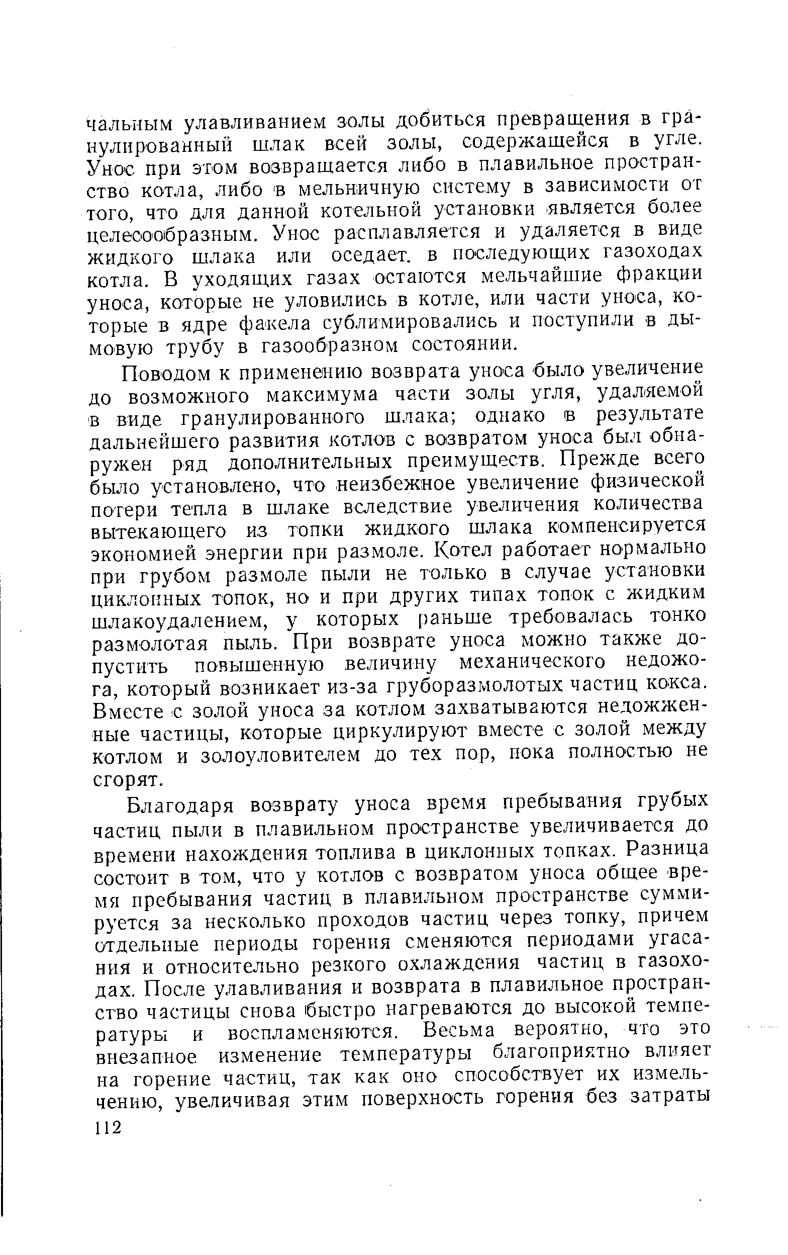 Поводом к применению возврата уноса было увеличение до возможного максимума части золы угля, удаляемой в виде гранулированного шлака однако в результате дальнейшего развития котлов с возвратом уноса был обнаружен ряд дополнительных преимуществ. Прежде всего было установлено, что неизбежное увеличение физической потери тепла в шлаке вследствие увеличения количества вытекающего из топки жидкого шлака компенсируется экономией энергии при размоле. Котел работает нормально при грубом размоле пыли не только в случае установки циклонных топок, но и при других типах топок с жидким шлакоудалением, у которых раньше требовалась тонко размолотая пыль. При возврате уноса можно также допустить повышенную величину механического недожога, который возникает из-за груборазмолотых частиц кокса. Вместе с золой уноса за котлом захватываются недожженные частицы, которые циркулируют вместе с золой между котлом и золоуловителем до тех пор, пока полностью не сгорят.
