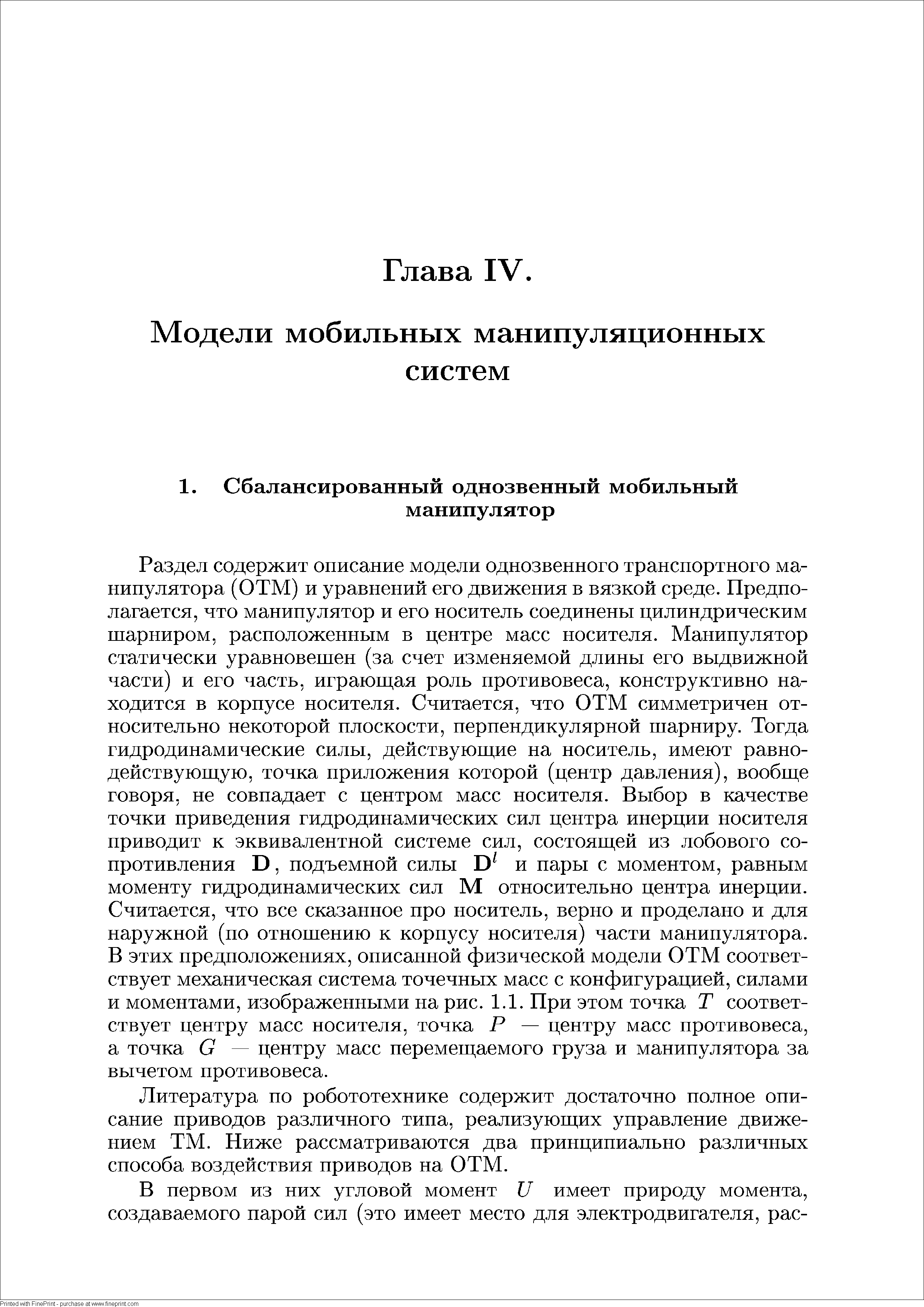 Раздел содержит описание модели однозвенного транспортного манипулятора (ОТМ) и уравнений его движения в вязкой среде. Предполагается, что манипулятор и его носитель соединены цилиндрическим шарниром, расположенным в центре масс носителя. Манипулятор статически уравновешен (за счет изменяемой длины его выдвижной части) и его часть, играющая роль противовеса, конструктивно находится в корпусе носителя. Считается, что ОТМ симметричен относительно некоторой плоскости, перпендикулярной шарниру. Тогда гидродинамические силы, действующие на носитель, имеют равнодействующую, точка приложения которой (центр давления), вообще говоря, не совпадает с центром масс носителя. Выбор в качестве точки приведения гидродинамических сил центра инерции носителя приводит к эквивалентной системе сил, состоящей из лобового сопротивления В, подъемной силы и пары с моментом, равным моменту гидродинамических сил М относительно центра инерции. Считается, что все сказанное про носитель, верно и проделано и для наружной (по отношению к корпусу носителя) части манипулятора. В этих предположениях, описанной физической модели ОТМ соответствует механическая система точечных масс с конфигурацией, силами и моментами, изображенными на рис. 1.1. При этом точка Т соответствует центру масс носителя, точка Р — центру масс противовеса, а точка С центру масс перемещаемого груза и манипулятора за вычетом противовеса.
