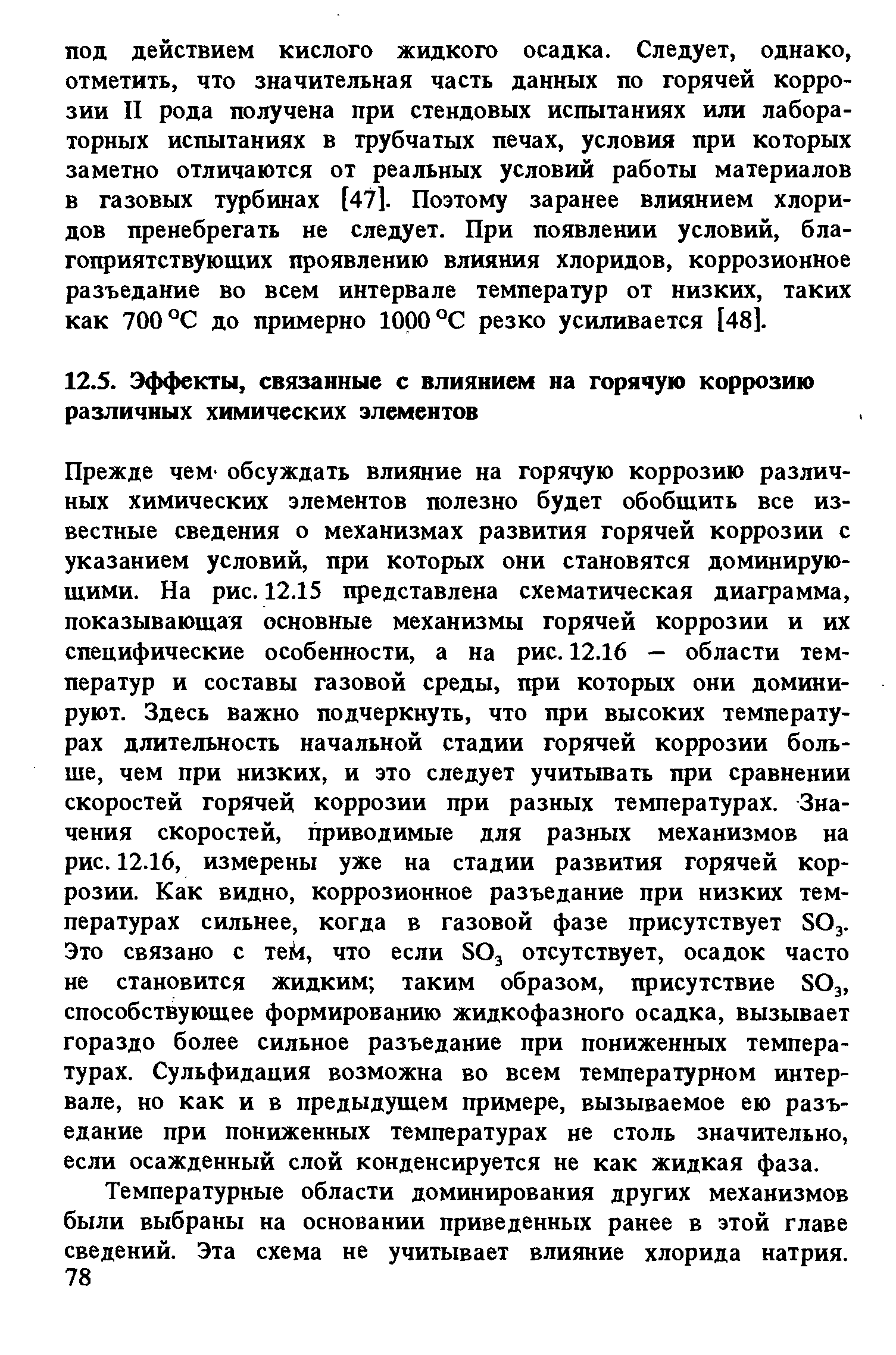 Прежде чеМ обсуждать влияние на горячую коррозию различных химических элементов полезно будет обобщить все известные сведения о механизмах развития горячей коррозии с указанием условий, при которых они становятся доминирующими. На рис. 12.15 представлена схематическая диаграмма, показывающая основные механизмы горячей коррозии и их специфические особенности, а на рис. 12.16 — области температур и составы газовой среды, при которых они доминируют. Здесь важно подчеркнуть, что при высоких температурах длительность начальной стадии горячей коррозии больше, чем при низких, и это следует учитывать при сравнении скоростей горячей коррозии при разных температурах. Значения скоростей, приводимые для разных механизмов на рис. 12.16, измерены уже на стадии развития горячей коррозии. Как видно, коррозионное разъедание при низких температурах сильнее, когда в газовой фазе присутствует SO3. Это связано с тей, что если SO3 отсутствует, осадок часто не становится жидким таким образом, присутствие SO3, способствующее формированию жидкофазного осадка, вызывает гораздо более сильное разъедание при пониженных температурах. Сульфидация возможна во всем температурном интервале, но как и в предыдущем примере, вызываемое ею разъедание при пониженных температурах не столь значительно, если осажденный слой конденсируется не как жидкая фаза.
