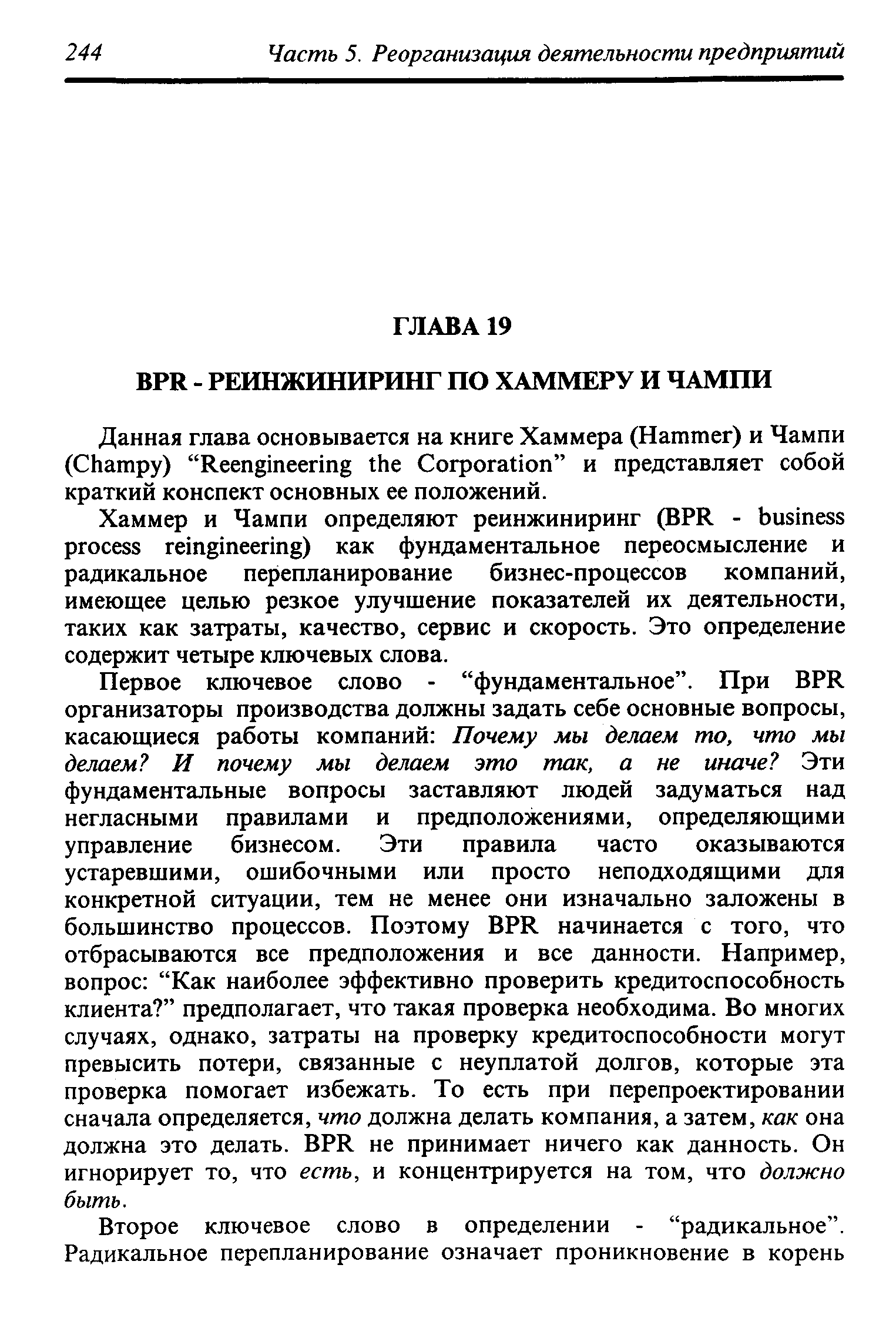 Первое ключевое слово - фундаментальное . При BPR организаторы производства должны задать себе основные вопросы, касающиеся работы компаний Почему мы делаем то, что мы делаем И почему мы делаем это так, а не иначе Эти фундаментальные вопросы заставляют людей задуматься над негласными правилами и предположениями, определяющими управление бизнесом. Эти правила часто оказываются устаревшими, ошибочными или просто неподходящими для конкретной ситуации, тем не менее они изначально заложены в большинство процессов. Поэтому BPR начинается с того, что отбрасываются все предположения и все данности. Например, вопрос Как наиболее эффективно проверить кредитоспособность клиента предполагает, что такая проверка необходима. Во многих случаях, однако, затраты на проверку кредитоспособности могут превысить потери, связанные с неуплатой долгов, которые эта проверка помогает избежать. То есть при перепроектировании сначала определяется, что должна делать компания, а затем, как она должна это делать. BPR не принимает ничего как данность. Он игнорирует то, что есть, и концентрируется на том, что должно быть.
