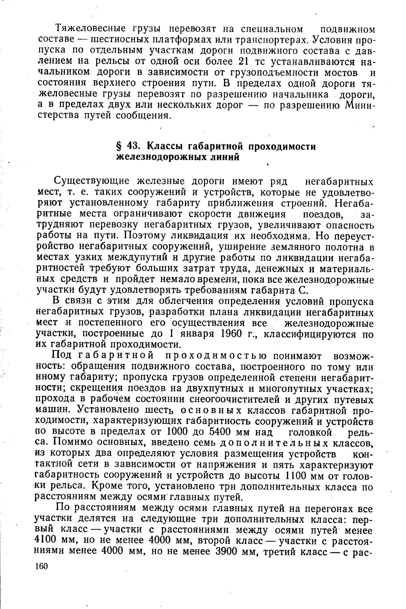 Существующие железные дороги имеют ряд негабаритных мест, т. е. таких сооружений и устройств, которые не удовлетворяют установленному габариту приближения строений. Негабаритные места ограничивают скорости движеция поездов, затрудняют перевозку негабаритных грузов, увеличивают опасность работы на пути. Поэтому ликвидация их необходима. Но переустройство негабаритных сооружений, уширение земляного полотна в местах узких междупутий и другае работы по ликвидации негабаритностей требуют больших затрат труда, денежных и материальных средств и пройдет немало времени, пока все железнодорожные участки будут удовлетворять требованиям габарита С.
