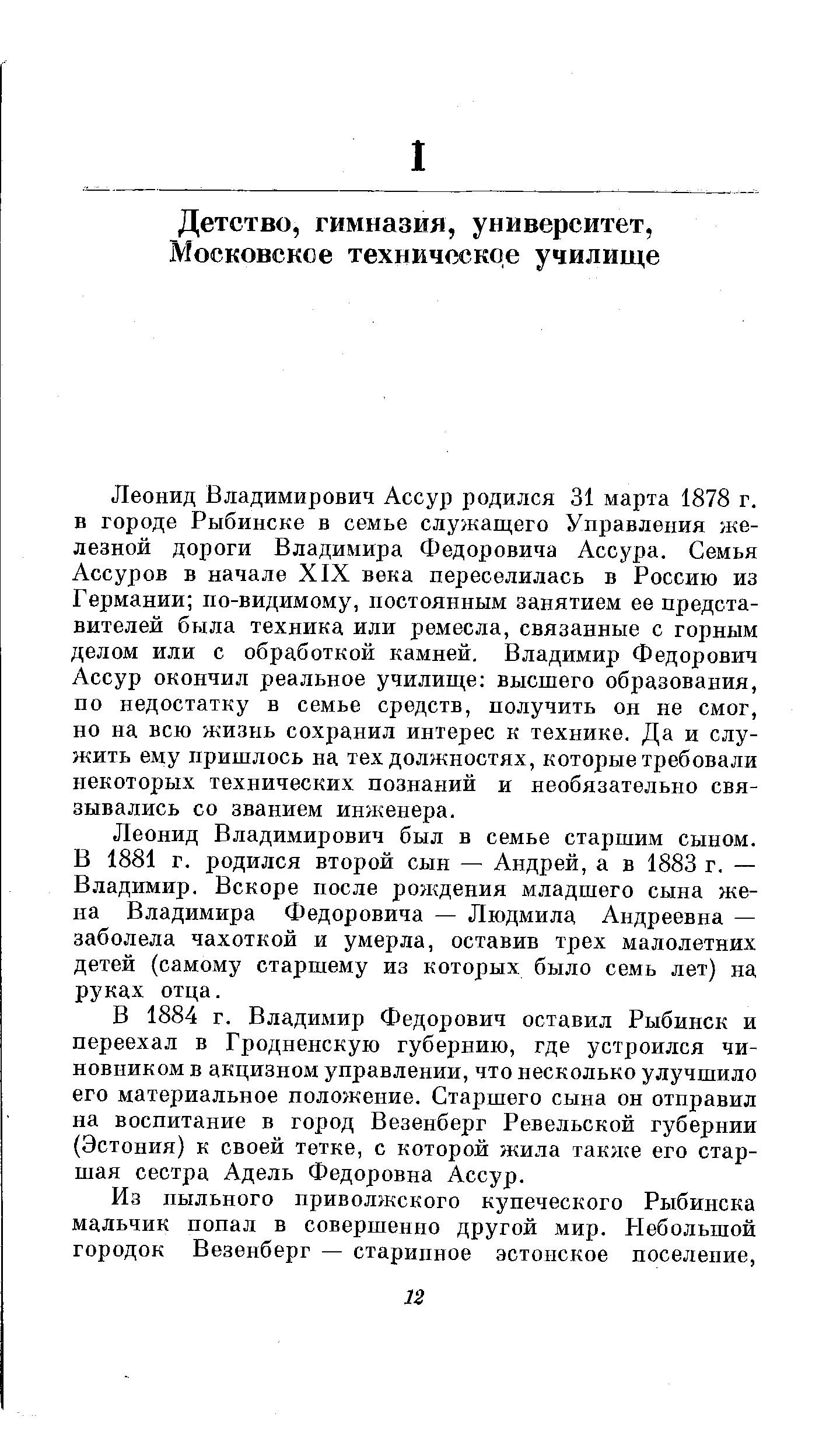 Леонид Владимирович Ассур родился 31 марта 1878 г. в городе Рыбинске в семье служащего Управления железной дороги Владимира Федоровича Ассура. Семья Ассуров в начале XIX века переселилась в Россию из Германии по-видимому, постоянным занятием ее представителей была техника или ремесла, связанные с горным делом или с обработкой камней. Владимир Федорович Ассур окончил реальное училище высшего образования, по недостатку в семье средств, получить он не смог, но на всю жизнь сохранил интерес к технике. Да и служить ему пришлось на тех должностях, которые требовали некоторых технических познаний и необязательно связывались со званием инженера.
