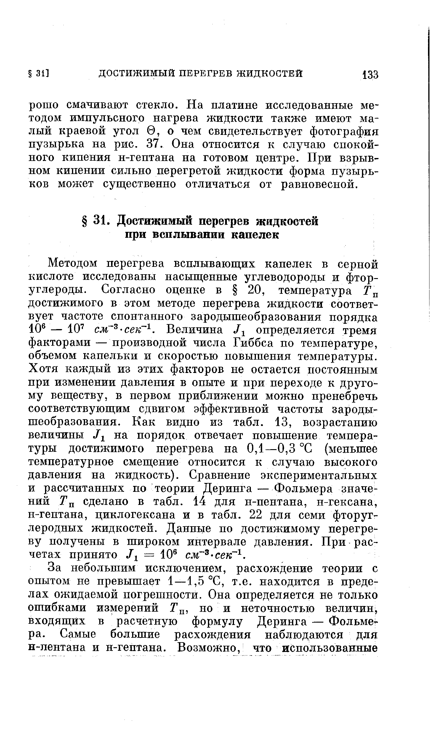 Методом перегрева всплывающих капелек в серной кислоте исследованы насыщенные углеводороды и фторуглероды. Согласно оценке в 20, температура Гц достижимого в этом методе перегрева жидкости соответ-вует частоте спонтанного зародышеобразования порядка 10 — 10 см -сек . Величина /1 определяется тремя факторами — производной числа Гиббса по температуре, объемом капельки и скоростью повышения температуры. Хотя каждый из этих факторов не остается постоянным при изменении давления в опыте и при переходе к другому веществу, в первом приближении можно пренебречь соответствующим сдвигом эффективной частоты зародышеобразования. Как видно из табл. 13, возрастанию величины на порядок отвечает повышение температуры достижимого перегрева на 0,1—0,3 °С (меньшее температурное смещение относится к случаю высокого давления на жидкость). Сравнение экспериментальных и рассчитанных по теории Деринга —Фольмера значений Тл сделано в табл. 14 для н-пентана, н-гексана, н-гептана, циклогексана и в табл. 22 для семи фторуг-леродных жидкостей. Данные по достижимому перегре ву получены в широком интервале давления. При расчетах принято = 10 см сек .
