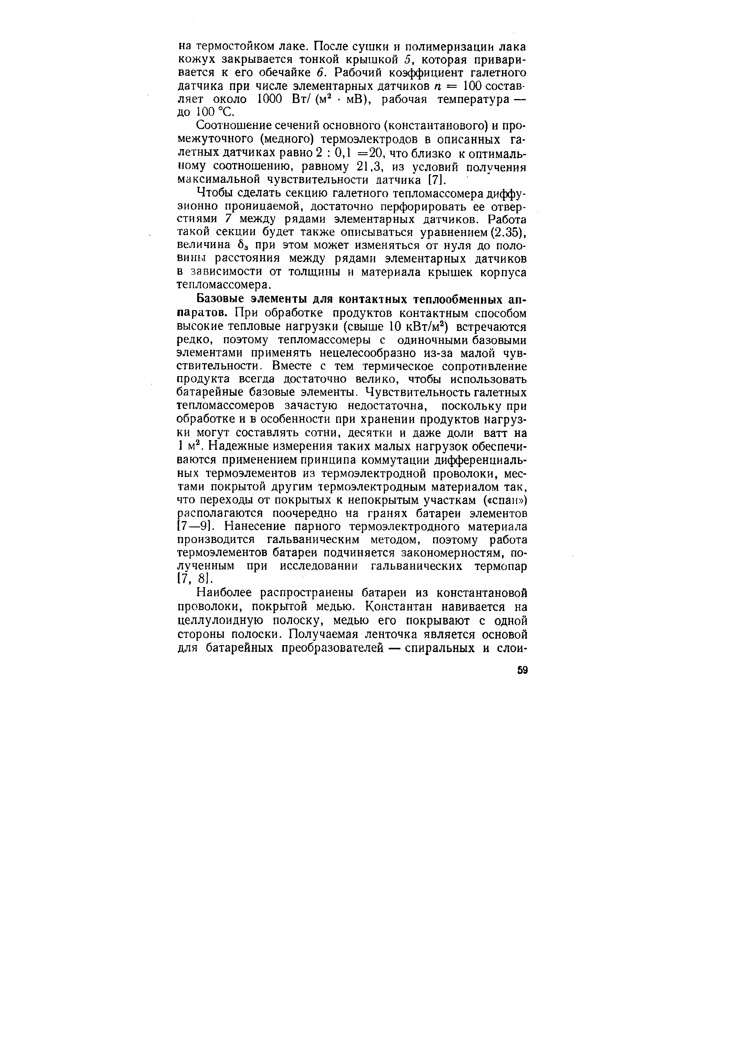 Базовые элементы для контактных теплообменных аппаратов. При обработке продуктов контактным способом высокие тепловые нагрузки (свыше 10 кВт/м ) встречаются редко, поэтому тепломассомеры с одиночными базовыми элементами применять нецелесообразно из-за малой чувствительности. Вместе с тем термическое сопротивление продукта всегда достаточно велико, чтобы использовать батарейные базовые элементы. Чувствительность галетных тепломассомеров зачастую недостаточна, поскольку при обработке и в особенности при хранении продуктов нагрузки могут составлять сотни, десятки и даже доли ватт на 1 м . Надежные измерения таких малых нагрузок обеспечиваются применением принципа коммутации дифференциальных термоэлементов из термоэлектродной проволоки, местами покрытой другим термоэлектродным материалом так, что переходы от покрытых к непокрытым участкам ( спаи ) располагаются поочередно на гранях батареи элементов [7—9]. Нанесение парного термоэлектродного материала производится гальваническим методом, поэтому работа термоэлементов батареи подчиняется закономерностям, полученным при исследовании гальванических термопар 17, 8].
