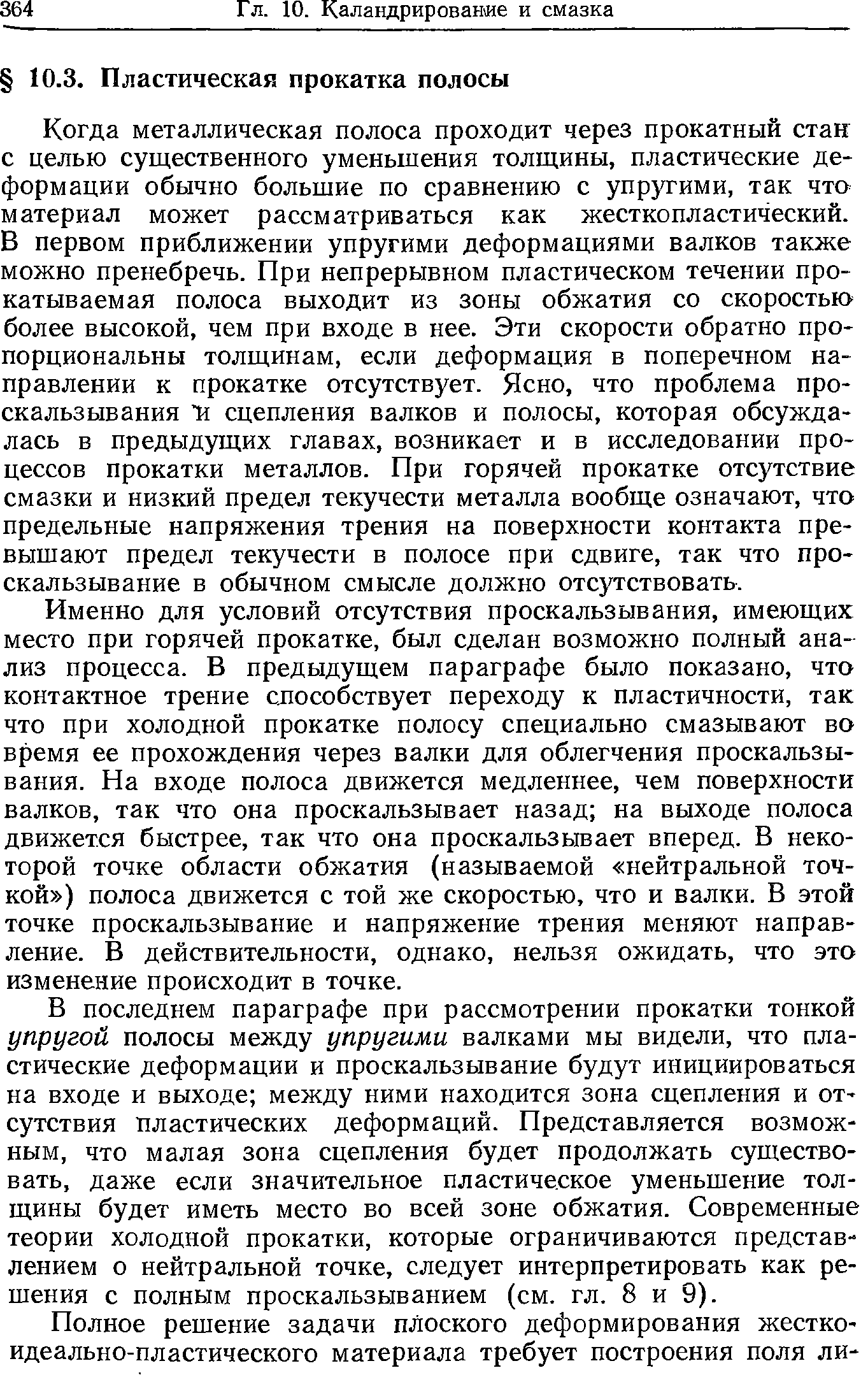 Когда металлическая полоса проходит через прокатный стан с целью существенного уменьщения толщины, пластические деформации обычно большие по сравнению с упругими, так что материал может рассматриваться как жестко пластический. В первом приближении упругими деформациями валков также можно пренебречь. При непрерывном пластическом течении прокатываемая полоса выходит из зоны обжатия со скоростью более высокой, чем при входе в нее. Эти скорости обратно пропорциональны толщинам, если деформация в поперечном направлении к прокатке отсутствует. Ясно, что проблема проскальзывания И сцепления валков и полосы, которая обсуждалась в предыдущих главах, возникает и в исследовании процессов прокатки металлов. При горячей прокатке отсутствие смазки и низкий предел текучести металла вообще означают, что предельные напряжения трения на поверхности контакта превышают предел текучести в полосе при сдвиге, так что проскальзывание в обычном смысле должно отсутствовать.
