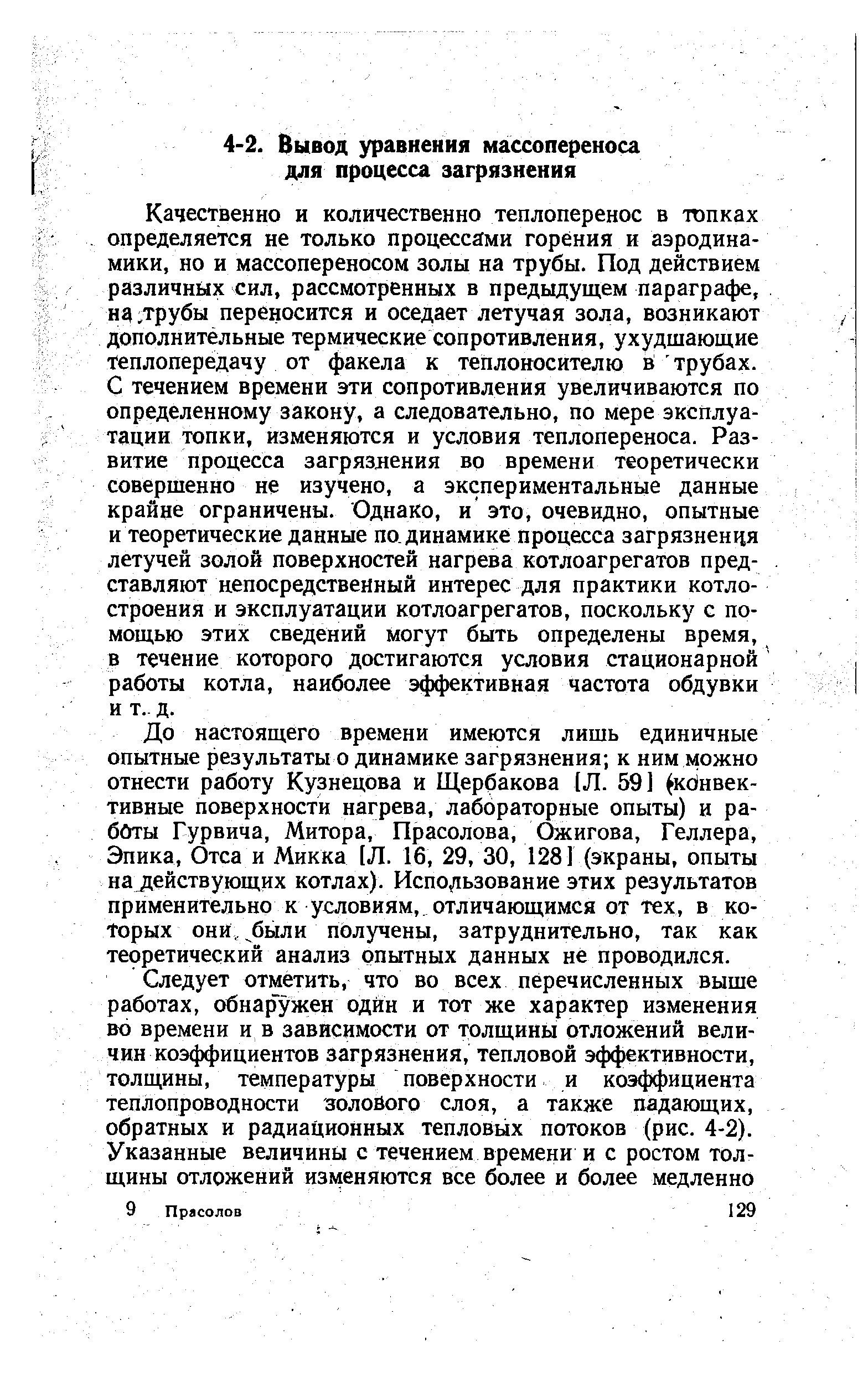 Качественно и количественно теплоперенос в топках определяется не только процессами горения и аэродинамики, но и массопереносом золы на трубы. Под действием различных сил, рассмотренных в предыдущем параграфе, нд,трубы переносится и оседает летучая зола, возникают дополнительные термические сопротивления, ухудшающие теплопередачу от факела к теплоносителю й трубах. С течением времени эти сопротивления увеличиваются по определенному закону, а следовательно, по мере эксплуатации топки, изменяются и условия теплопереноса. Развитие процесса загрязления во времени теоретически совершенно не изучено, а экспериментальные данные крайне ограничены. Однако, и это, очевидно, опытные и теоретические данные по динамике процесса загрязнения летучей золой поверхностей нагрева котлоагрегатов представляют непосредственный интерес для практики котло-строения и эксплуатации котлоагрегатов, поскольку с помощью этих сведений могут быть определены время, в течение которого достигаются условия стационарной работы котла, наиболее эффективная частота обдувки и т.. д.
