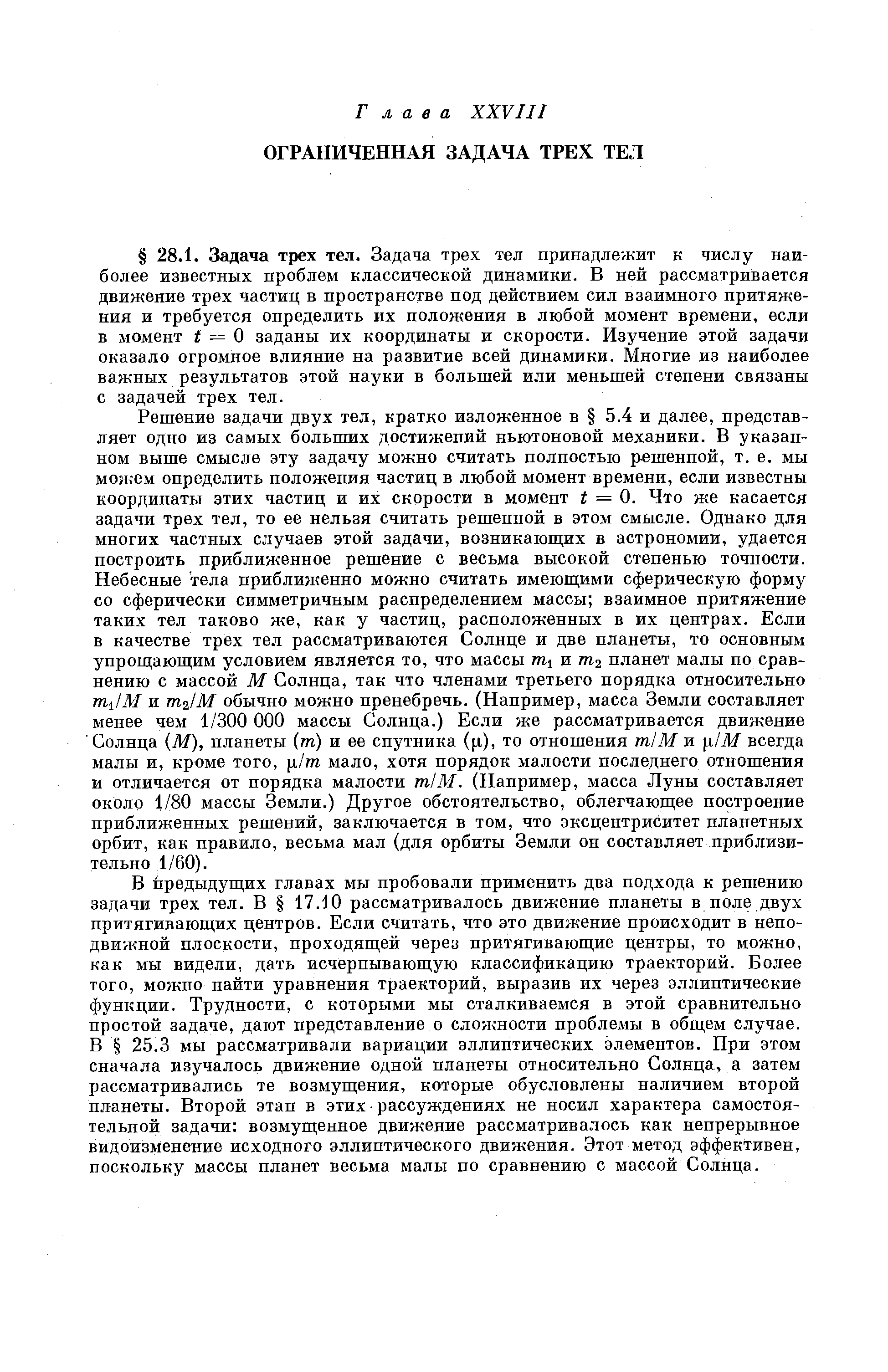 Решение задачи двух тел, кратко изложенное в 5.4 и далее, представляет одно из самых больших достижений ньютоновой механики. В указанном выше смысле эту задачу можно считать полностью решенной, т. е. мы можем определить положения частиц в любой момент времени, если известны координаты этих частиц и их скорости в момент t = Q. Что же касается задачи трех тел, то ее нельзя считать решенной в этом смысле. Однако для многих частных случаев этой задачи, возникающих в астрономии, удается построить приближенное решение с весьма высокой степенью точности. Небесные тела приближенно можно считать имеюш ими сферическую форму со сферически симметричным распределением массы взаимное притяжение таких тел таково же, как у частиц, расположенных в их центрах. Если в качестве трех тел рассматриваются Солнце и две планеты, то основным упрощающим условием является то, что массы и m2 планет малы по сравнению с массой М Солнца, так что членами третьего порядка относительно mjM и m lM обычно можно пренебречь. (Например, масса Земли составляет менее чем 1/300 ООО массы Солнца.) Если же рассматривается движение Солнца (М), планеты (т) и ее спутника ( i), то отношения тп1М и [i/M всегда малы и, кроме того, [i/m мало, хотя порядок малости последнего отношения и отличается от порядка малости ml М. (Например, масса Луны составляет около 1/80 массы Земли.) Другое обстоятельство, облегчающее построение приближенных решений, заключается в том, что эксцентриситет планетных орбит, как правило, весьма мал (для орбиты Земли он составляет приблизительно 1/60).
