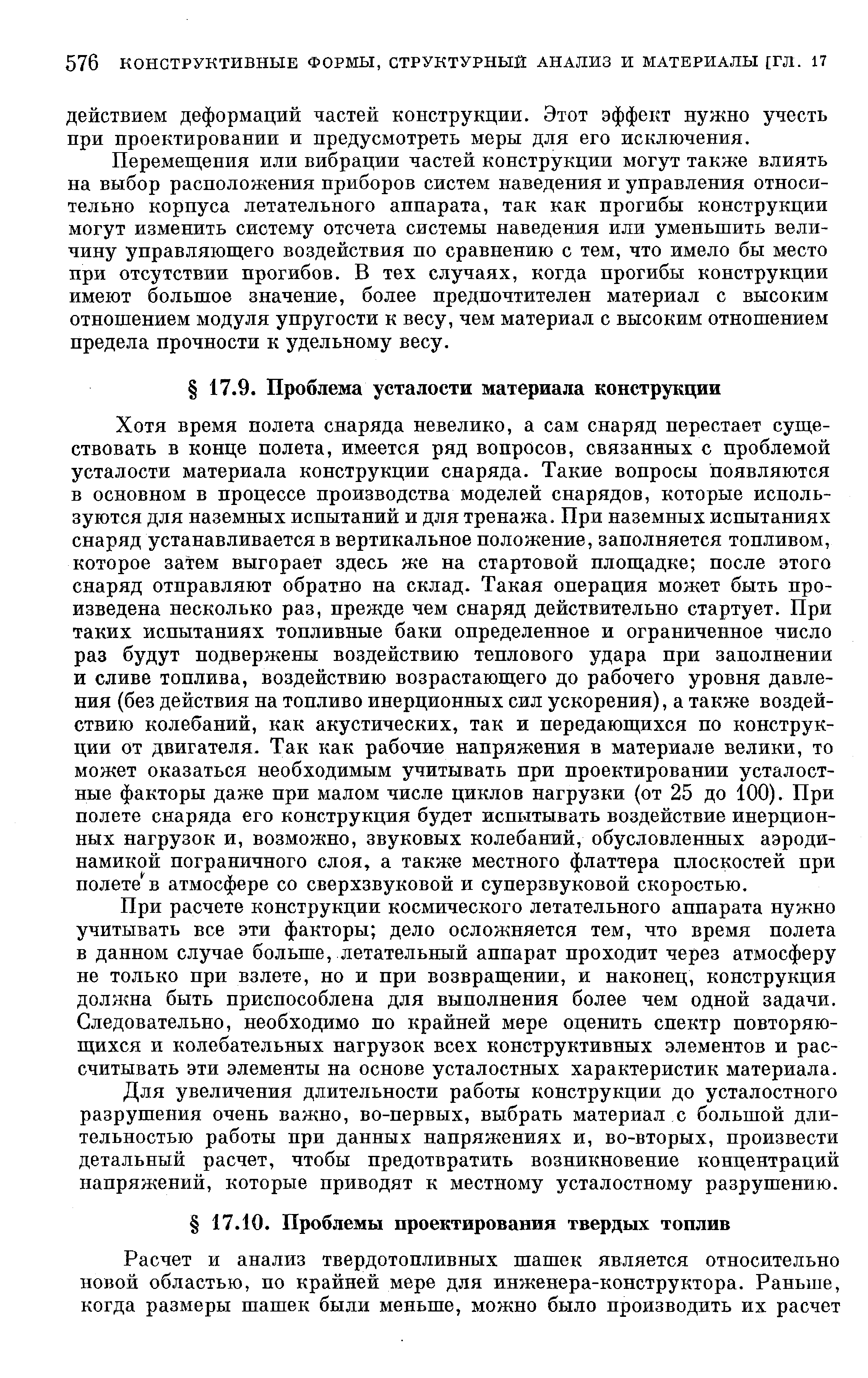 Хотя время полета снаряда невелико, а сам снаряд перестает существовать в конце полета, имеется ряд вопросов, связанных с проблемой усталости материала конструкции снаряда. Такие вопросы появляются в основном в процессе производства моделей снарядов, которые используются для наземных испытаний и для тренажа. При наземных испытаниях снаряд устанавливается в вертикальное положение, заполняется топливом, которое затем выгорает здесь же на стартовой площадке после этого снаряд отправляют обратно на склад- Такая операция может быть произведена несколько раз, прежде чем снаряд действительно стартует. При таких испытаниях топливные баки определенное и ограниченное число раз будут подвержены воздействию теплового удара нри заполнении и сливе топлива, воздействию возрастающего до рабочего уровня давления (без действия на топливо инерционных сил ускорения), а также воздействию колебаний, как акустических, так и передающихся по конструкции от двигателя. Так как рабочие напряжения в материале велики, то может оказаться необходимым учитывать при проектировании усталостные факторы даже при малом числе циклов нагрузки от 25 до 100). При полете снаряда его конструкция будет испытывать воздействие инерционных нагрузок и, возможно, звуковых колебаний, обусловленных аэродинамикой пограничного слоя, а также местного флаттера плоскостей при полете в атмосфере со сверхзвуковой и суперзвуковой скоростью.
