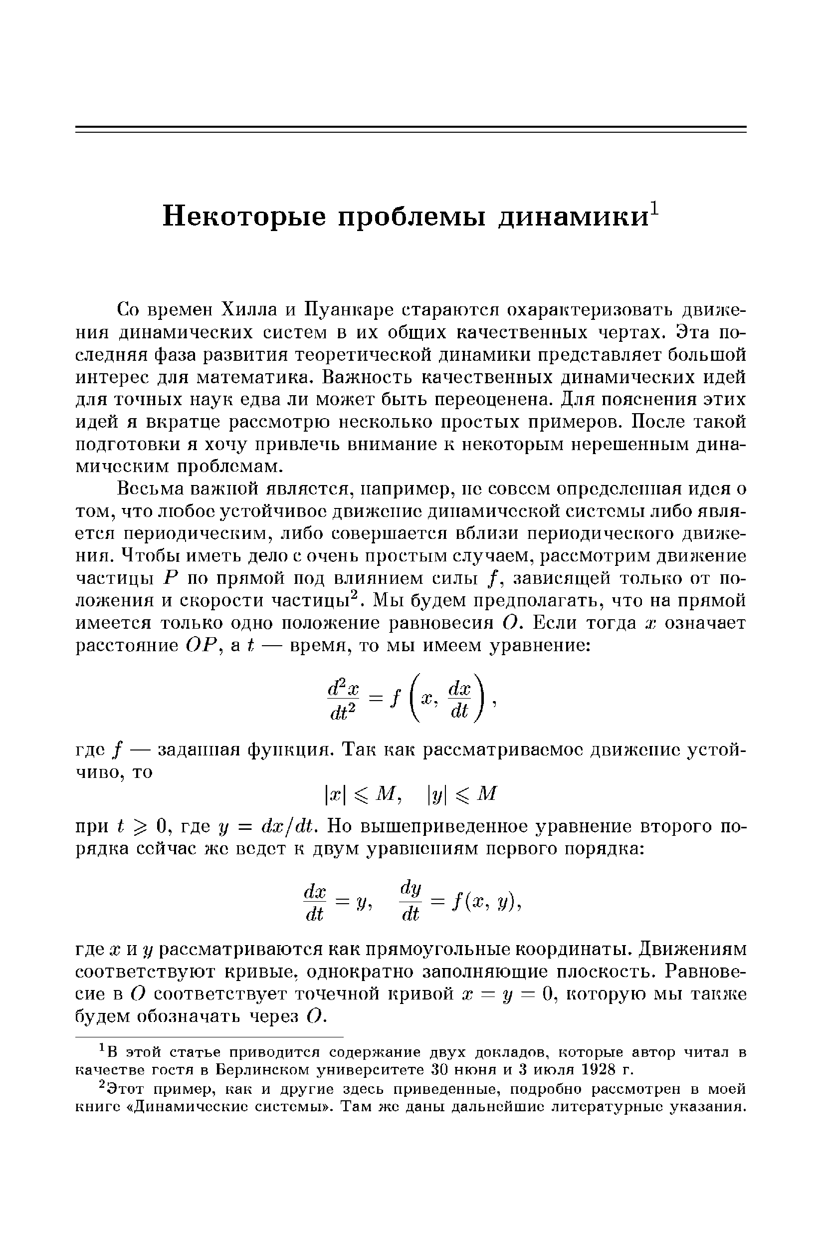 Со времен Хилла и Пуанкаре стараются охарактеризовать движения динамических систем в их общих качественных чертах. Эта последняя фаза развития теоретической динамики представляет большой интерес для математика. Важность качественных динамических идей для точных наук едва ли может быть переоценена. Для пояснения этих идей я вкратце рассмотрю несколько простых примеров. После такой подготовки я хочу привлечь внимание к некоторым нерешенным динамическим проблемам.
